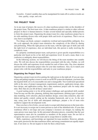 Variables. Control variables that can be manipulated for trade-offs to achieve results are
time, quality, scope, and cost.
THE PROJECT TEAM
As in any type of project, the success of a data warehouse project rides on the shoulders of
the project team. The best team wins. A data warehouse project is similar to other software
projects in that it is human-intensive. It takes several trained and specially skilled persons
to form the project team. Organizing the project team for a data warehouse project has to
do with matching diverse roles with proper skills and levels of experience. That is not an
easy feat to accomplish.
Two things can break a project: complexity overload and responsibility ambiguity. In a
life cycle approach, the project team minimizes the complexity of the effort by sharing
and performing. When the right person on the team, with the right type of skills and with
the right level of experience, does an individual task, this person is really resolving the
complexity issue.
In a properly constituted project team, each person is given speciﬁc responsibilities or a
particular role based on his or her skill and experience level. In such a team, there is no
confusion or ambiguity about responsibilities.
In the following sections, we will discuss the ﬁtting of the team members into suitable
roles. We will also discuss the responsibilities associated with the roles. Further, we will
discuss the skills and experience levels needed for each of these roles. Pay close attention
and learn how to determine project roles for your data warehouse. Also, try to match your
project roles with the responsibilities and tasks in your warehouse project.
Organizing the Project Team
Organizing a project team involves putting the right person in the right job. If you are orga-
nizing and putting together a team to work on an OLTP system development, you know that
the required skills set is of a reasonable size and is manageable. You would need specialized
skills in the areas of project management, requirements analysis, application design, data-
base design, and application testing. But a data warehouse project calls for many other
roles. How then do you ﬁll all these varied roles?
A good starting point is to list all the project challenges and specialized skills needed.
Your list may run like this: planning, deﬁning data requirements, deﬁning types of queries,
data modeling, tools selection, physical database design, source data extraction, data vali-
dation and quality control, setting up the metadata framework, and so on. As the next
step, using your list of skills and anticipated challenges, prepare a list of team roles
needed to support the development work.
Once you have a list of roles, you are ready to assign individual persons to the team roles.
It is not necessary to assign one or more persons to each of the identiﬁed roles. If your data
warehouse effort is not large and your company’s resources are meager, try making the
same person wear many hats. In this personnel allocation process, remember that the user
representatives must also be considered as members of the project team. Do not fail to
recognize the users as part of the team and to assign them to suitable roles.
Skills, experience, and knowledge are important for team members. However, attitude,
team spirit, passion for the data warehouse effort, and strong commitment are equally impor-
tant, if not more so. Do not neglect to look for these critical traits.
THE PROJECT TEAM 85
 