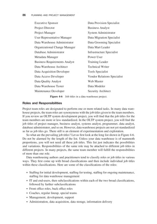 Roles and Responsibilities
Project team roles are designated to perform one or more related tasks. In many data ware-
house projects, the team roles are synonymous with the job titles given to the team members.
If you review an OLTP system development project, you will ﬁnd that the job titles for the
team members are more or less standardized. In the OLTP system project, you will ﬁnd the
job titles of project manager, business analyst, systems analyst, programmer, data analyst,
database administrator, and so on. However, data warehouse projects are not yet standardized
as far as job tiles go. There still is an element of experimentation and exploration.
So what are the prevailing job titles? Let us ﬁrst look at the long list shown in Figure 4-6.
Do not be alarmed by the length of the list. Unless your data warehouse is of mammoth
proportions, you will not need all these job titles. This list just indicates the possibilities
and variations. Responsibilities of the same role may be attached to different job titles in
different projects. In many projects, the same team member will fulﬁll the responsibilities
of more than one role.
Data warehousing authors and practitioners tend to classify roles or job titles in various
ways. They ﬁrst come up with broad classiﬁcations and then include individual job titles
within these classiﬁcations. Here are some of the classiﬁcations of the roles:
† Stafﬁng for initial development, stafﬁng for testing, stafﬁng for ongoing maintenance,
stafﬁng for data warehouse management
† IT and end-users, then subclassiﬁcations within each of the two broad classiﬁcations,
followed by further subclassiﬁcations
† Front ofﬁce roles, back ofﬁce roles
† Coaches, regular lineup, special teams
† Management, development, support
† Administration, data acquisition, data storage, information delivery
Executive Sponsor
Project Director
Project Manager
User Representative Manager
Data Warehouse Administrator
Organizational Change Manager
Database Administrator
Metadata Manager
Business Requirements Analyst
Data Warehouse Architect
Data Acquisition Developer
Data Access Developer
Data Quality Analyst
Data Warehouse Tester
Maintenance Developer
Data Provision Specialist
Business Analyst
System Administrator
Data Migration Specialist
Data Grooming Specialist
Data Mart Leader
Infrastructure Specialist
Power User
Training Leader
Technical Writer
Tools Specialist
Vendor Relations Specialist
Web Master
Data Modeler
Security Architect
Figure 4-6 Job titles in a data warehouse project.
86 PLANNING AND PROJECT MANAGEMENT
 