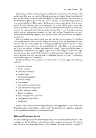 In your data warehouse project, you may want to come up with broad classiﬁcations that
are best suited for your environment. How do you come up with the broad classiﬁcations?
You will have to reexamine the goals and objectives. You will have to assess the areas in
the development phases that would need special attention. Is data extraction going to be
your greatest challenge? Then support that function with specialized roles. Is your infor-
mation delivery function going to be complex? Then have special project team roles
strong in information delivery. Once you have determined the broad classiﬁcations, then
work on the individual roles within each classiﬁcation. If it is your ﬁrst data warehouse
project, you may not come up with all the necessary roles up front. Do not be too concerned.
You may keep supporting the project with additional team roles here and there as the project
moves along.
You have read the long list of possible team roles and the ways the roles may be classiﬁed.
This may be your ﬁrst data warehouse project and you may be the one responsible to deter-
mine the team roles for the project. You want to get started and have a basic question: Is there
a standard set of basic roles to get the project rolling? Not really. There is no such standard
set. If you are inclined to follow traditional methodology, follow the classiﬁcations of
management, development, and support. If you want to ﬁnd strengths for the three major
functional areas, then adopt the classiﬁcations of data acquisition, data storage, and infor-
mation delivery. You may also ﬁnd that a combination of these two ways of classifying
would work for your data warehouse.
Despite the absence of a standard set of team roles, we would suggest the following
basic set:
† Executive sponsor
† Project manager
† User liaison manager
† Lead architect
† Infrastructure specialist
† Business analyst
† Data modeler
† Data warehouse administrator
† Data transformation specialist
† Quality assurance analyst
† Testing coordinator
† End-user applications specialist
† Development programmer
† Lead trainer
Figure 4-7 lists the usual responsibilities attached to the suggested set of roles. Review the
descriptions of the responsibilities. Add or modify the descriptions to make them applicable
to the special circumstances of your data warehouse.
Skills and Experience Levels
We discussed the guidelines for determining the broad classiﬁcations of the team roles. After
you ﬁgure out the classiﬁcations relevant to your data warehouse project, you will come up
with the set of team roles appropriate to your situation. We reviewed some examples of
THE PROJECT TEAM 87
 