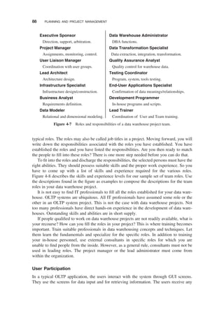 typical roles. The roles may also be called job titles in a project. Moving forward, you will
write down the responsibilities associated with the roles you have established. You have
established the roles and you have listed the responsibilities. Are you then ready to match
the people to ﬁll into these roles? There is one more step needed before you can do that.
To ﬁt into the roles and discharge the responsibilities, the selected persons must have the
right abilities. They should possess suitable skills and the proper work experience. So you
have to come up with a list of skills and experience required for the various roles.
Figure 4-8 describes the skills and experience levels for our sample set of team roles. Use
the descriptions found in the ﬁgure as examples to compose the descriptions for the team
roles in your data warehouse project.
It is not easy to ﬁnd IT professionals to ﬁll all the roles established for your data ware-
house. OLTP systems are ubiquitous. All IT professionals have assumed some role or the
other in an OLTP system project. This is not the case with data warehouse projects. Not
too many professionals have direct hands-on experience in the development of data ware-
houses. Outstanding skills and abilities are in short supply.
If people qualiﬁed to work on data warehouse projects are not readily available, what is
your recourse? How can you ﬁll the roles in your project? This is where training becomes
important. Train suitable professionals in data warehousing concepts and techniques. Let
them learn the fundamentals and specialize for the speciﬁc roles. In addition to training
your in-house personnel, use external consultants in speciﬁc roles for which you are
unable to ﬁnd people from the inside. However, as a general rule, consultants must not be
used in leading roles. The project manager or the lead administrator must come from
within the organization.
User Participation
In a typical OLTP application, the users interact with the system through GUI screens.
They use the screens for data input and for retrieving information. The users receive any
Executive Sponsor
Direction, support, arbitration.
Project Manager
Assignments, monitoring, control.
User Liaison Manager
Coordination with user groups.
Lead Architect
Architecture design.
Infrastructure Specialist
Infrastructure design/construction.
Business Analyst
Requirements definition.
Data Modeler
Relational and dimensional modeling.
Data Warehouse Administrator
DBA functions.
Data Transformation Specialist
Data extraction, integration, transformation.
Quality Assurance Analyst
Quality control for warehouse data.
Testing Coordinator
Program, system, tools testing.
End-User Applications Specialist
Confirmation of data meanings/relationships.
Development Programmer
In-house programs and scripts.
Lead Trainer
Coordination of User and Team training.
Figure 4-7 Roles and responsibilities of a data warehouse project team.
88 PLANNING AND PROJECT MANAGEMENT
 