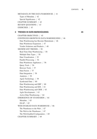 METADATA IN THE DATA WAREHOUSE / 41
Types of Metadata / 42
Special Signiﬁcance / 42
CHAPTER SUMMARY / 42
REVIEW QUESTIONS / 43
EXERCISES / 43
3 TRENDS IN DATA WAREHOUSING 45
CHAPTER OBJECTIVES / 45
CONTINUED GROWTH IN DATA WAREHOUSING / 46
Data Warehousing has Become Mainstream / 46
Data Warehouse Expansion / 47
Vendor Solutions and Products / 48
SIGNIFICANT TRENDS / 50
Real-Time Data Warehousing / 50
Multiple Data Types / 50
Data Visualization / 52
Parallel Processing / 54
Data Warehouse Appliances / 56
Query Tools / 56
Browser Tools / 57
Data Fusion / 57
Data Integration / 58
Analytics / 59
Agent Technology / 59
Syndicated Data / 60
Data Warehousing and ERP / 60
Data Warehousing and KM / 61
Data Warehousing and CRM / 63
Agile Development / 63
Active Data Warehousing / 64
EMERGENCE OF STANDARDS / 64
Metadata / 65
OLAP / 65
WEB-ENABLED DATA WAREHOUSE / 66
The Warehouse to the Web / 67
The Web to the Warehouse / 67
The Web-Enabled Conﬁguration / 69
CHAPTER SUMMARY / 69
CONTENTS ix
 