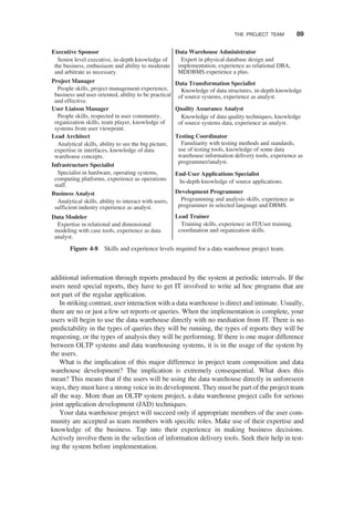 additional information through reports produced by the system at periodic intervals. If the
users need special reports, they have to get IT involved to write ad hoc programs that are
not part of the regular application.
In striking contrast, user interaction with a data warehouse is direct and intimate. Usually,
there are no or just a few set reports or queries. When the implementation is complete, your
users will begin to use the data warehouse directly with no mediation from IT. There is no
predictability in the types of queries they will be running, the types of reports they will be
requesting, or the types of analysis they will be performing. If there is one major difference
between OLTP systems and data warehousing systems, it is in the usage of the system by
the users.
What is the implication of this major difference in project team composition and data
warehouse development? The implication is extremely consequential. What does this
mean? This means that if the users will be using the data warehouse directly in unforeseen
ways, they must have a strong voice in its development. They must be part of the project team
all the way. More than an OLTP system project, a data warehouse project calls for serious
joint application development (JAD) techniques.
Your data warehouse project will succeed only if appropriate members of the user com-
munity are accepted as team members with speciﬁc roles. Make use of their expertise and
knowledge of the business. Tap into their experience in making business decisions.
Actively involve them in the selection of information delivery tools. Seek their help in test-
ing the system before implementation.
Executive Sponsor
Senior level executive, in-depth knowledge of
the business, enthusiasm and ability to moderate
and arbitrate as necessary.
Project Manager
People skills, project management experience,
business and user oriented, ability to be practical
and effective.
User Liaison Manager
People skills, respected in user community,
organization skills, team player, knowledge of
systems from user viewpoint.
Lead Architect
Analytical skills, ability to see the big picture,
expertise in interfaces, knowledge of data
warehouse concepts.
Infrastructure Specialist
Specialist in hardware, operating systems,
computing platforms, experience as operations
staff.
Business Analyst
Analytical skills, ability to interact with users,
sufficient industry experience as analyst.
Data Modeler
Expertise in relational and dimensional
modeling with case tools, experience as data
analyst.
Data Warehouse Administrator
Expert in physical database design and
implementation, experience as relational DBA,
MDDBMS experience a plus.
Data Transformation Specialist
Knowledge of data structures, in-depth knowledge
of source systems, experience as analyst.
Quality Assurance Analyst
Knowledge of data quality techniques, knowledge
of source systems data, experience as analyst.
Testing Coordinator
Familiarity with testing methods and standards,
use of testing tools, knowledge of some data
warehouse information delivery tools, experience as
programmer/analyst.
End-User Applications Specialist
In-depth knowledge of source applications.
Development Programmer
Programming and analysis skills, experience as
programmer in selected language and DBMS.
Lead Trainer
Training skills, experience in IT/User training,
coordination and organization skills.
Figure 4-8 Skills and experience levels required for a data warehouse project team.
THE PROJECT TEAM 89
 