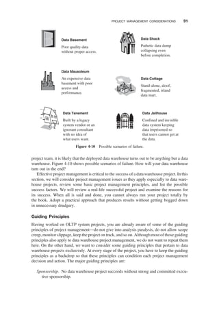 project team, it is likely that the deployed data warehouse turns out to be anything but a data
warehouse. Figure 4-10 shows possible scenarios of failure. How will your data warehouse
turn out in the end?
Effective project management is critical to the success of a data warehouse project. In this
section, we will consider project management issues as they apply especially to data ware-
house projects, review some basic project management principles, and list the possible
success factors. We will review a real-life successful project and examine the reasons for
its success. When all is said and done, you cannot always run your project totally by
the book. Adopt a practical approach that produces results without getting bogged down
in unnecessary drudgery.
Guiding Principles
Having worked on OLTP system projects, you are already aware of some of the guiding
principles of project management—do not give into analysis paralysis, do not allow scope
creep, monitor slippage, keep the project on track, and so on. Although most of those guiding
principles also apply to data warehouse project management, we do not want to repeat them
here. On the other hand, we want to consider some guiding principles that pertain to data
warehouse projects exclusively. At every stage of the project, you have to keep the guiding
principles as a backdrop so that these principles can condition each project management
decision and action. The major guiding principles are:
Sponsorship. No data warehouse project succeeds without strong and committed execu-
tive sponsorship.
Data Basement
Poor quality data
without proper access.
Data Mausoleum
An expensive data
basement with poor
access and
performance.
Data Shack
Pathetic data dump
collapsing even
before completion.
Data Tenement
Built by a legacy
system vendor or an
ignorant consultant
with no idea of
what users want.
Data Cottage
Stand-alone, aloof,
fragmented, island
data mart.
Data Jailhouse
Confined and invisible
data system keeping
data imprisoned so
that users cannot get at
the data.
Figure 4-10 Possible scenarios of failure.
PROJECT MANAGEMENT CONSIDERATIONS 91
 