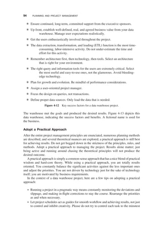 The warehouse met the goals and produced the desired results. Figure 4-13 depicts this
data warehouse, indicating the success factors and beneﬁts. A ﬁctional name is used for
the business.
Adopt a Practical Approach
After the entire project management principles are enunciated, numerous planning methods
are described, and several theoretical nuances are explored, a practical approach is still best
for achieving results. Do not get bogged down in the strictness of the principles, rules, and
methods. Adopt a practical approach to managing the project. Results alone matter; just
being active and running around chasing the theoretical principles will not produce the
desired outcome.
A practical approach is simply a common-sense approach that has a nice blend of practical
wisdom and hard-core theory. While using a practical approach, you are totally results
oriented. You constantly balance the signiﬁcant activities against the less important ones
and adjust the priorities. You are not driven by technology just for the sake of technology
itself; you are motivated by business requirements.
In the context of a data warehouse project, here are a few tips on adopting a practical
approach:
† Running a project in a pragmatic way means constantly monitoring the deviations and
slippage, and making in-ﬂight corrections to stay the course. Rearrange the priorities
as and when necessary.
† Let project schedules act as guides for smooth workﬂow and achieving results, not just
to control and inhibit creativity. Please do not try to control each task to the minutest
Ensure continued, long-term, committed support from the executive sponsors.
Up front, establish well-defined, real, and agreed business value from your data
warehouse. Manage user expectations realistically.
Get the users enthusiastically involved throughout the project.
The data extraction, transformation, and loading (ETL) function is the most time-
consuming, labor-intensive activity. Do not under-estimate the time and
effort for this activity.
Remember architecture first, then technology, then tools. Select an architecture
that is right for your environment.
The right query and information tools for the users are extremely critical. Select
the most useful and easy-to-use ones, not the glamorous. Avoid bleeding-
edge technology.
Plan for growth and evolution. Be mindful of performance considerations.
Assign a user-oriented project manager.
Focus the design on queries, not transactions.
Define proper data sources. Only load the data that is needed.
Figure 4-12 Key success factors for a data warehouse project.
94 PLANNING AND PROJECT MANAGEMENT
 