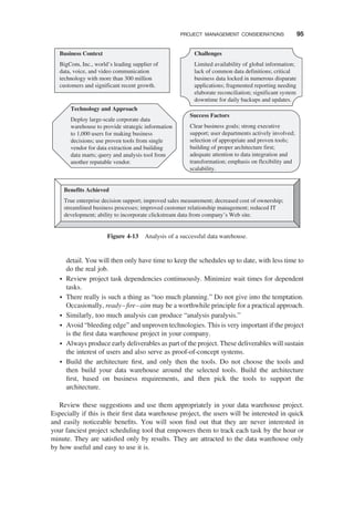 detail. You will then only have time to keep the schedules up to date, with less time to
do the real job.
† Review project task dependencies continuously. Minimize wait times for dependent
tasks.
† There really is such a thing as “too much planning.” Do not give into the temptation.
Occasionally, ready–ﬁre–aim may be a worthwhile principle for a practical approach.
† Similarly, too much analysis can produce “analysis paralysis.”
† Avoid “bleeding edge” and unproven technologies. This is very important if the project
is the ﬁrst data warehouse project in your company.
† Always produce early deliverables as part of the project. These deliverables will sustain
the interest of users and also serve as proof-of-concept systems.
† Build the architecture ﬁrst, and only then the tools. Do not choose the tools and
then build your data warehouse around the selected tools. Build the architecture
ﬁrst, based on business requirements, and then pick the tools to support the
architecture.
Review these suggestions and use them appropriately in your data warehouse project.
Especially if this is their ﬁrst data warehouse project, the users will be interested in quick
and easily noticeable beneﬁts. You will soon ﬁnd out that they are never interested in
your fanciest project scheduling tool that empowers them to track each task by the hour or
minute. They are satisﬁed only by results. They are attracted to the data warehouse only
by how useful and easy to use it is.
Business Context
BigCom, Inc., world’s leading supplier of
data, voice, and video communication
technology with more than 300 million
customers and significant recent growth.
Challenges
Limited availability of global information;
lack of common data definitions; critical
business data locked in numerous disparate
applications; fragmented reporting needing
elaborate reconciliation; significant system
downtime for daily backups and updates.
Technology and Approach
Deploy large-scale corporate data
warehouse to provide strategic information
to 1,000 users for making business
decisions; use proven tools from single
vendor for data extraction and building
data marts; query and analysis tool from
another reputable vendor.
Success Factors
Clear business goals; strong executive
support; user departments actively involved;
selection of appropriate and proven tools;
building of proper architecture first;
adequate attention to data integration and
transformation; emphasis on flexibility and
scalability.
Benefits Achieved
True enterprise decision support; improved sales measurement; decreased cost of ownership;
streamlined business processes; improved customer relationship management; reduced IT
development; ability to incorporate clickstream data from company’s Web site.
Figure 4-13 Analysis of a successful data warehouse.
PROJECT MANAGEMENT CONSIDERATIONS 95
 