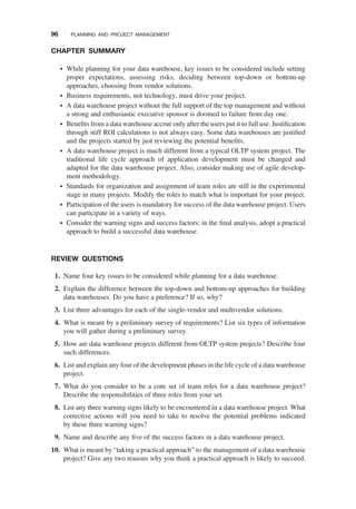 CHAPTER SUMMARY
† While planning for your data warehouse, key issues to be considered include setting
proper expectations, assessing risks, deciding between top-down or bottom-up
approaches, choosing from vendor solutions.
† Business requirements, not technology, must drive your project.
† A data warehouse project without the full support of the top management and without
a strong and enthusiastic executive sponsor is doomed to failure from day one.
† Beneﬁts from a data warehouse accrue only after the users put it to full use. Justiﬁcation
through stiff ROI calculations is not always easy. Some data warehouses are justiﬁed
and the projects started by just reviewing the potential beneﬁts.
† A data warehouse project is much different from a typical OLTP system project. The
traditional life cycle approach of application development must be changed and
adapted for the data warehouse project. Also, consider making use of agile develop-
ment methodology.
† Standards for organization and assignment of team roles are still in the experimental
stage in many projects. Modify the roles to match what is important for your project.
† Participation of the users is mandatory for success of the data warehouse project. Users
can participate in a variety of ways.
† Consider the warning signs and success factors: in the ﬁnal analysis, adopt a practical
approach to build a successful data warehouse.
REVIEW QUESTIONS
1. Name four key issues to be considered while planning for a data warehouse.
2. Explain the difference between the top-down and bottom-up approaches for building
data warehouses. Do you have a preference? If so, why?
3. List three advantages for each of the single-vendor and multivendor solutions.
4. What is meant by a preliminary survey of requirements? List six types of information
you will gather during a preliminary survey.
5. How are data warehouse projects different from OLTP system projects? Describe four
such differences.
6. List and explain any four of the development phases in the life cycle of a data warehouse
project.
7. What do you consider to be a core set of team roles for a data warehouse project?
Describe the responsibilities of three roles from your set.
8. List any three warning signs likely to be encountered in a data warehouse project. What
corrective actions will you need to take to resolve the potential problems indicated
by these three warning signs?
9. Name and describe any ﬁve of the success factors in a data warehouse project.
10. What is meant by “taking a practical approach” to the management of a data warehouse
project? Give any two reasons why you think a practical approach is likely to succeed.
96 PLANNING AND PROJECT MANAGEMENT
 