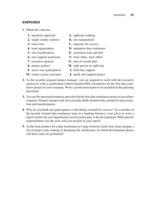 EXERCISES
1. Match the columns:
1. top-down approach
2. single-vendor solution
3. team roles
4. team organization
5. role classiﬁcations
6. user support technician
7. executive sponsor
8. project politics
9. active user participation
10. source system structures
A. tightrope walking
B. not standardized
C. requisite for success
D. enterprise data warehouse
E. consistent look and feel
F. front ofﬁce, back ofﬁce
G. part of overall plan
H. right person in right role
I. front-line support
J. guide and support project
2. As the recently assigned project manager, you are required to work with the executive
sponsor to write a justiﬁcation without detailed ROI calculations for the ﬁrst data ware-
house project in your company. Write a justiﬁcation report to be included in the planning
document.
3. You are the data transformation specialist for the ﬁrst data warehouse project in an airlines
company. Prepare a project task list to include all the detailed tasks needed for data extrac-
tion and transformation.
4. Why do you think user participation is absolutely essential for success? As a member of
the recently formed data warehouse team in a banking business, your job is to write a
report on how the user departments can best participate in the development. What speciﬁc
responsibilities for the users will you include in your report?
5. As the lead architect for a data warehouse in a large domestic retail store chain, prepare a
list of project tasks relating to designing the architecture. In which development phases
will these tasks be performed?
EXERCISES 97
 