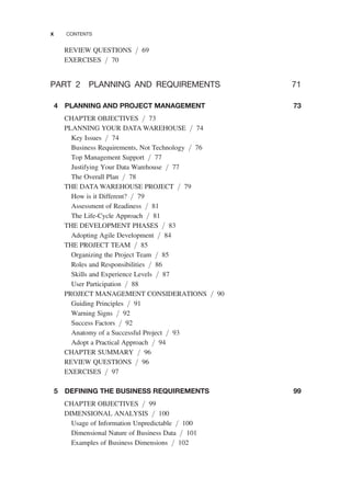 REVIEW QUESTIONS / 69
EXERCISES / 70
PART 2 PLANNING AND REQUIREMENTS 71
4 PLANNING AND PROJECT MANAGEMENT 73
CHAPTER OBJECTIVES / 73
PLANNING YOUR DATA WAREHOUSE / 74
Key Issues / 74
Business Requirements, Not Technology / 76
Top Management Support / 77
Justifying Your Data Warehouse / 77
The Overall Plan / 78
THE DATA WAREHOUSE PROJECT / 79
How is it Different? / 79
Assessment of Readiness / 81
The Life-Cycle Approach / 81
THE DEVELOPMENT PHASES / 83
Adopting Agile Development / 84
THE PROJECT TEAM / 85
Organizing the Project Team / 85
Roles and Responsibilities / 86
Skills and Experience Levels / 87
User Participation / 88
PROJECT MANAGEMENT CONSIDERATIONS / 90
Guiding Principles / 91
Warning Signs / 92
Success Factors / 92
Anatomy of a Successful Project / 93
Adopt a Practical Approach / 94
CHAPTER SUMMARY / 96
REVIEW QUESTIONS / 96
EXERCISES / 97
5 DEFINING THE BUSINESS REQUIREMENTS 99
CHAPTER OBJECTIVES / 99
DIMENSIONAL ANALYSIS / 100
Usage of Information Unpredictable / 100
Dimensional Nature of Business Data / 101
Examples of Business Dimensions / 102
x CONTENTS
 
