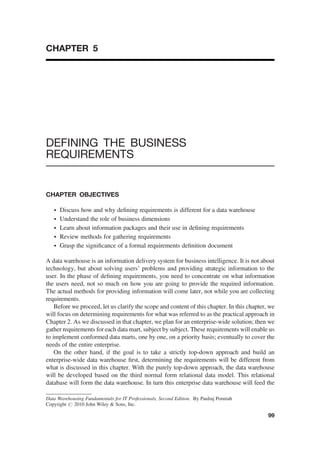 CHAPTER 5
DEFINING THE BUSINESS
REQUIREMENTS
CHAPTER OBJECTIVES
† Discuss how and why deﬁning requirements is different for a data warehouse
† Understand the role of business dimensions
† Learn about information packages and their use in deﬁning requirements
† Review methods for gathering requirements
† Grasp the signiﬁcance of a formal requirements deﬁnition document
A data warehouse is an information delivery system for business intelligence. It is not about
technology, but about solving users’ problems and providing strategic information to the
user. In the phase of deﬁning requirements, you need to concentrate on what information
the users need, not so much on how you are going to provide the required information.
The actual methods for providing information will come later, not while you are collecting
requirements.
Before we proceed, let us clarify the scope and content of this chapter. In this chapter, we
will focus on determining requirements for what was referred to as the practical approach in
Chapter 2. As we discussed in that chapter, we plan for an enterprise-wide solution; then we
gather requirements for each data mart, subject by subject. These requirements will enable us
to implement conformed data marts, one by one, on a priority basis; eventually to cover the
needs of the entire enterprise.
On the other hand, if the goal is to take a strictly top-down approach and build an
enterprise-wide data warehouse ﬁrst, determining the requirements will be different from
what is discussed in this chapter. With the purely top-down approach, the data warehouse
will be developed based on the third normal form relational data model. This relational
database will form the data warehouse. In turn this enterprise data warehouse will feed the
Data Warehousing Fundamentals for IT Professionals, Second Edition. By Paulraj Ponniah
Copyright # 2010 John Wiley & Sons, Inc.
99
 