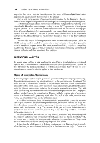 dependent data marts. However, these dependent data marts will be developed based on the
requirements determination elaborated on in this chapter.
Now, on with our discussion of requirements determination for the data marts—the out-
come ofeither thepractical approach orthederived products ofthepurelytop-downapproach.
Most of the developers of data warehouses come from a background of developing oper-
ational or OLTP (online transactions processing) systems. OLTP systems are primarily data
capture systems. On the other hand, data warehouse systems are information delivery sys-
tems. When you begin to collect requirements for your proposed data warehouse, your mind-
set will have to be different. You have to go from a data capture model to an information
delivery model. This difference will have to show through all phases of the data warehouse
project.
The users also have a different perspective about a data warehouse system. Unlike an
OLTP system, which is needed to run the day-to-day business, no immediate payout is
seen in a decision support system. The users do not immediately perceive a compelling
need to use a decision support system, whereas they cannot refrain from using an operational
system, without which they cannot run their business.
DIMENSIONAL ANALYSIS
In several ways, building a data warehouse is very different from building an operational
system. This becomes notable especially in the requirements gathering phase. Because of
this difference, the traditional methods of collecting requirements that work well for oper-
ational systems cannot be directly applied to data warehouses.
Usage of Information Unpredictable
Let us imagine you are building an operational system for order processing in your company.
For gathering requirements, you interview the users in the order processing department. The
users will list all the functions that need to be performed. They will inform you how they
receive the orders, check stock, verify customers’ credit arrangements, price the order, deter-
mine the shipping arrangements, and route the order to the appropriate warehouse. They will
show you how they would like the various data elements to be presented on the GUI (graphi-
cal user interface) screen for the application. The users will also give you a list of reports they
would need from the order processing application. They will be able to let you know how,
when, and where they would use the application daily.
In providing information about the requirements for an operational system, the users are
able to give you precise details of the required functions, information content, and usage pat-
terns. In striking contrast, for a data warehousing system, the users are generally unable to
deﬁne their requirements clearly. They cannot deﬁne precisely what information they
really want from the data warehouse, nor can they express how they would like to use the
information or process it.
For most of the users, this could be the very ﬁrst data warehouse they are being exposed
to. The users are familiar with operational systems because they use these in their daily work,
so they are able to visualize the requirements for other new operational systems. They cannot
relate a data warehouse system to anything they have used before.
If, therefore, the whole process of deﬁning requirements for a data warehouse is so neb-
ulous, how can you proceed as one of the analysts in the data warehouse project? You are in a
100 DEFINING THE BUSINESS REQUIREMENTS
 