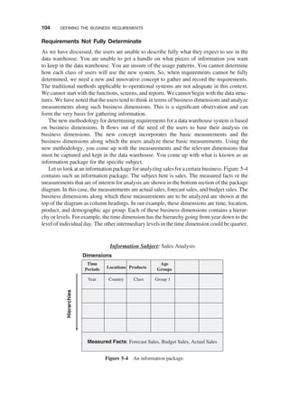 Requirements Not Fully Determinate
As we have discussed, the users are unable to describe fully what they expect to see in the
data warehouse. You are unable to get a handle on what pieces of information you want
to keep in the data warehouse. You are unsure of the usage patterns. You cannot determine
how each class of users will use the new system. So, when requirements cannot be fully
determined, we need a new and innovative concept to gather and record the requirements.
The traditional methods applicable to operational systems are not adequate in this context.
We cannot start with the functions, screens, and reports. We cannot begin with the data struc-
tures. We have noted that the users tend to think in terms of business dimensions and analyze
measurements along such business dimensions. This is a signiﬁcant observation and can
form the very basis for gathering information.
The new methodology for determining requirements for a data warehouse system is based
on business dimensions. It ﬂows out of the need of the users to base their analysis on
business dimensions. The new concept incorporates the basic measurements and the
business dimensions along which the users analyze these basic measurements. Using the
new methodology, you come up with the measurements and the relevant dimensions that
must be captured and kept in the data warehouse. You come up with what is known as an
information package for the speciﬁc subject.
Let us look at an information package foranalyzing sales for acertain business. Figure 5-4
contains such an information package. The subject here is sales. The measured facts or the
measurements that are of interest for analysis are shown in the bottom section of the package
diagram. In this case, the measurements are actual sales, forecast sales, and budget sales. The
business dimensions along which these measurements are to be analyzed are shown at the
top of the diagram as column headings. In our example, these dimensions are time, location,
product, and demographic age group. Each of these business dimensions contains a hierar-
chy or levels. For example, the time dimension has the hierarchy going from year down to the
level of individual day. The other intermediary levels in the time dimension could be quarter,
Measured Facts: Forecast Sales, Budget Sales, Actual Sales
Time
Periods Locations Products
Age
Groups
Year Country Class Group 1
Dimensions
Information Subject: Sales Analysis
Hierarchies
Figure 5-4 An information package.
104 DEFINING THE BUSINESS REQUIREMENTS
 