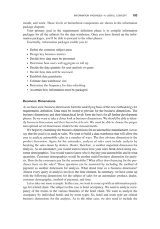 month, and week. These levels or hierarchical components are shown in the information
package diagram.
Your primary goal in the requirements deﬁnition phase is to compile information
packages for all the subjects for the data warehouse. Once you have ﬁrmed up the infor-
mation packages, you’ll be able to proceed to the other phases.
Essentially, information packages enable you to:
† Deﬁne the common subject areas
† Design key business metrics
† Decide how data must be presented
† Determine how users will aggregate or roll up
† Decide the data quantity for user analysis or query
† Decide how data will be accessed
† Establish data granularity
† Estimate data warehouse size
† Determine the frequency for data refreshing
† Ascertain how information must be packaged
Business Dimensions
As we have seen, business dimensions form the underlying basis of the new methodology for
requirements deﬁnition. Data must be stored to provide for the business dimensions. The
business dimensions and their hierarchical levels form the basis for all further development
phases. So we want to take a closer look at business dimensions. We should be able to ident-
ify business dimensions and their hierarchical levels. We must be able to choose the proper
and optimal set of dimensions related to the measurements.
We begin by examining the business dimensions for an automobile manufacturer. Let us
say that the goal is to analyze sales. We want to build a data warehouse that will allow the
user to analyze automobile sales in a number of ways. The ﬁrst obvious dimension is the
product dimension. Again for the automaker, analysis of sales must include analysis by
breaking the sales down by dealers. Dealer, therefore, is another important dimension for
analysis. As an automaker, you would want to know how your sales break down along cus-
tomer demographics. You would want to know who is buying your automobiles and in what
quantities. Customer demographics would be another useful business dimension for analy-
sis. How do the customers pay for the automobiles? What effect does ﬁnancing for the pur-
chases have on the sales? These questions can be answered by including the method of
payment as another dimension for analysis. What about time as a business dimension?
Almost every query or analysis involves the time element. In summary, we have come up
with the following dimensions for the subject of sales for an automaker: product, dealer,
customer demographic, method of payment, and time.
Let us take one more example. In this case, we want to come up with an information pack-
age for a hotel chain. The subject in this case is hotel occupancy. We want to analyze occu-
pancy of the rooms in the various branches of the hotel chain. We want to analyze the
occupancy by individual hotels and by room types. So, hotel and room type are critical
business dimensions for the analysis. As in the other case, we also need to include the
INFORMATION PACKAGES—A USEFUL CONCEPT 105
 