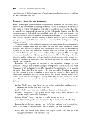 time dimension. In the hotel occupancy information package, the dimensions to be included
are hotel, room type, and time.
Dimension Hierarchies and Categories
When a user analyzes the measurements along a business dimension, the user usually would
like to see the numbers ﬁrst in summary and then at various levels of detail. What the user
does here is to traverse the hierarchical levels of a business dimension for getting the details
at various levels. For example, the user ﬁrst sees the total sales for the entire year. Then the
user moves down to the level of quarters and looks at the sales by individual quarters. After
this, the user moves down further to the level of individual months to look at monthly num-
bers. What we notice here is that the hierarchy of the time dimension consists of the levels of
year, quarter, and month. The dimension hierarchies are the paths for drilling down or rolling
up in our analysis.
Within each major business dimension there are categories of data elements that can also
be useful for analysis. In the time dimension, you may have a data element to indicate
whether a particular day is a holiday. This data element would enable you to analyze by
holidays and see how sales on holidays compare with sales on other days. Similarly, in
the product dimension, you may want to analyze by type of package. The package type
is one such data element within the product dimension. The holiday ﬂag in the time
dimension and the package type in the product dimension do not necessarily indicate hier-
archical levels in these dimensions. Such data elements within the business dimension
may be called categories.
Hierarchies and categories are included in the information packages for each
dimension. Let us go back to the two examples in the previous section and ﬁnd out which
hierarchical levels and categories must be included for the dimensions. Let us examine
the product dimension. Here, the product is the basic automobile. Therefore, we include
the data elements relevant to product as hierarchies and categories. These would be
model name, model year, package styling, product line, product category, exterior color,
interior color, and ﬁrst model year. Looking at the other business dimensions for the
auto sales analysis, we summarize the hierarchies and categories for each dimension as
follows:
Product: Model name, model year, package styling, product line, product category,
exterior color, interior color, ﬁrst model year
Dealer: Dealer name, city, state, single brand ﬂag, date of ﬁrst operation
Customer Demographics: Age, gender, income range, marital status, household size,
vehicles owned, home value, own or rent
Payment Method: Finance type, term in months, interest rate, agent
Time: Date, month, quarter, year, day of week, day of month, season, holiday ﬂag
Let us go back to the hotel occupancy analysis. We have included three business dimen-
sions. Let us list the possible hierarchies and categories for the three dimensions.
Hotel: Hotel line, branch name, branch code, region, address, city, state, zip code,
manager, construction year, renovation year
106 DEFINING THE BUSINESS REQUIREMENTS
 