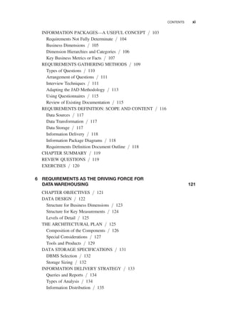 INFORMATION PACKAGES—A USEFUL CONCEPT / 103
Requirements Not Fully Determinate / 104
Business Dimensions / 105
Dimension Hierarchies and Categories / 106
Key Business Metrics or Facts / 107
REQUIREMENTS GATHERING METHODS / 109
Types of Questions / 110
Arrangement of Questions / 111
Interview Techniques / 111
Adapting the JAD Methodology / 113
Using Questionnaires / 115
Review of Existing Documentation / 115
REQUIREMENTS DEFINITION: SCOPE AND CONTENT / 116
Data Sources / 117
Data Transformation / 117
Data Storage / 117
Information Delivery / 118
Information Package Diagrams / 118
Requirements Deﬁnition Document Outline / 118
CHAPTER SUMMARY / 119
REVIEW QUESTIONS / 119
EXERCISES / 120
6 REQUIREMENTS AS THE DRIVING FORCE FOR
DATA WAREHOUSING 121
CHAPTER OBJECTIVES / 121
DATA DESIGN / 122
Structure for Business Dimensions / 123
Structure for Key Measurements / 124
Levels of Detail / 125
THE ARCHITECTURAL PLAN / 125
Composition of the Components / 126
Special Considerations / 127
Tools and Products / 129
DATA STORAGE SPECIFICATIONS / 131
DBMS Selection / 132
Storage Sizing / 132
INFORMATION DELIVERY STRATEGY / 133
Queries and Reports / 134
Types of Analysis / 134
Information Distribution / 135
CONTENTS xi
 