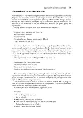 REQUIREMENTS GATHERING METHODS
Now that we have a way of formalizing requirements deﬁnition through information package
diagrams, let us discuss the methods for gathering requirements. Remember that a data ware-
house is an information delivery system for providing information for strategic decision
making. It is not a system for running the day-to-day business. Who are the users that can
make use of the information in the data warehouse? Where do you go for getting the
requirements?
Broadly, we can classify the users of the data warehouse as follows:
Senior executives (including the sponsors)
Key departmental managers
Business analysts
Operational system database administrators (DBAs)
Others nominated by the above
Executives will give you a sense of direction and scope for your data warehouse. They
are the ones closely involved in the focused area. The key departmental managers are the
ones who report to the executives in the area of focus. Business analysts are the ones who
prepare reports and analyses for the executives and managers. The operational system
DBAs and IT applications staff will give you information about the data sources for the
warehouse.
What requirements do you need to gather? Here is a broad list:
Data elements: fact classes, dimensions
Recording of data in terms of time
Data extracts from source systems
Business rules: attributes, ranges, domains, operational records
You will have to go to different groups of people in the various departments to gather the
requirements. Three basic techniques are universally adopted for obtaining information from
groups of people: (1) interviews, one-on-one or in small groups; (2) joint application deve-
lopment (JAD) sessions; (3) questionnaires.
One-on-one interviews are the most interactive of the three methods. JAD or group ses-
sions are a little less interactive. Questionnaires are not interactive. An interactive method has
several advantages of getting conﬁrmed information.
A few thoughts about these three basic approaches follow.
Interviews
† Two or three persons at a time
† Easy to schedule
† Good approach when details are intricate
† Some users are comfortable only with one-on-one interviews
† Need good preparation to be effective
† Always conduct pre-interview research
REQUIREMENTS GATHERING METHODS 109
 