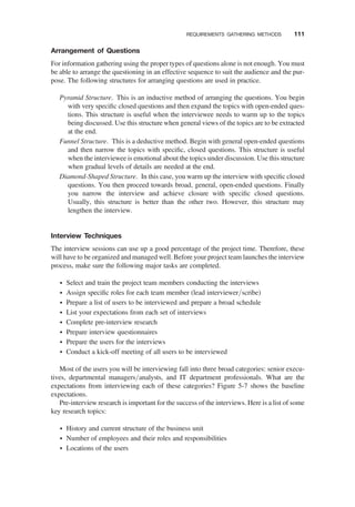 Arrangement of Questions
For information gathering using the proper types of questions alone is not enough. You must
be able to arrange the questioning in an effective sequence to suit the audience and the pur-
pose. The following structures for arranging questions are used in practice.
Pyramid Structure. This is an inductive method of arranging the questions. You begin
with very speciﬁc closed questions and then expand the topics with open-ended ques-
tions. This structure is useful when the interviewee needs to warm up to the topics
being discussed. Use this structure when general views of the topics are to be extracted
at the end.
Funnel Structure. This is a deductive method. Begin with general open-ended questions
and then narrow the topics with speciﬁc, closed questions. This structure is useful
when the interviewee is emotional about the topics under discussion. Use this structure
when gradual levels of details are needed at the end.
Diamond-Shaped Structure. In this case, you warm up the interview with speciﬁc closed
questions. You then proceed towards broad, general, open-ended questions. Finally
you narrow the interview and achieve closure with speciﬁc closed questions.
Usually, this structure is better than the other two. However, this structure may
lengthen the interview.
Interview Techniques
The interview sessions can use up a good percentage of the project time. Therefore, these
will have to be organized and managed well. Before your project team launches the interview
process, make sure the following major tasks are completed.
† Select and train the project team members conducting the interviews
† Assign speciﬁc roles for each team member (lead interviewer/scribe)
† Prepare a list of users to be interviewed and prepare a broad schedule
† List your expectations from each set of interviews
† Complete pre-interview research
† Prepare interview questionnaires
† Prepare the users for the interviews
† Conduct a kick-off meeting of all users to be interviewed
Most of the users you will be interviewing fall into three broad categories: senior execu-
tives, departmental managers/analysts, and IT department professionals. What are the
expectations from interviewing each of these categories? Figure 5-7 shows the baseline
expectations.
Pre-interview research is important for the success of the interviews. Here is a list of some
key research topics:
† History and current structure of the business unit
† Number of employees and their roles and responsibilities
† Locations of the users
REQUIREMENTS GATHERING METHODS 111
 