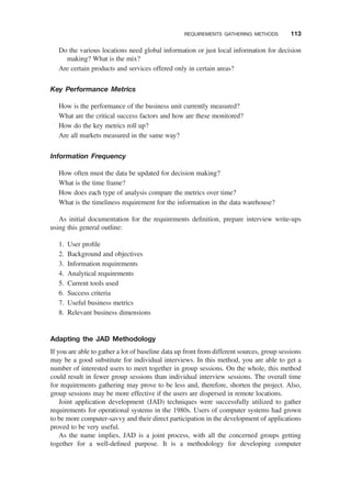 Do the various locations need global information or just local information for decision
making? What is the mix?
Are certain products and services offered only in certain areas?
Key Performance Metrics
How is the performance of the business unit currently measured?
What are the critical success factors and how are these monitored?
How do the key metrics roll up?
Are all markets measured in the same way?
Information Frequency
How often must the data be updated for decision making?
What is the time frame?
How does each type of analysis compare the metrics over time?
What is the timeliness requirement for the information in the data warehouse?
As initial documentation for the requirements deﬁnition, prepare interview write-ups
using this general outline:
1. User proﬁle
2. Background and objectives
3. Information requirements
4. Analytical requirements
5. Current tools used
6. Success criteria
7. Useful business metrics
8. Relevant business dimensions
Adapting the JAD Methodology
If you are able to gather a lot of baseline data up front from different sources, group sessions
may be a good substitute for individual interviews. In this method, you are able to get a
number of interested users to meet together in group sessions. On the whole, this method
could result in fewer group sessions than individual interview sessions. The overall time
for requirements gathering may prove to be less and, therefore, shorten the project. Also,
group sessions may be more effective if the users are dispersed in remote locations.
Joint application development (JAD) techniques were successfully utilized to gather
requirements for operational systems in the 1980s. Users of computer systems had grown
to be more computer-savvy and their direct participation in the development of applications
proved to be very useful.
As the name implies, JAD is a joint process, with all the concerned groups getting
together for a well-deﬁned purpose. It is a methodology for developing computer
REQUIREMENTS GATHERING METHODS 113
 
