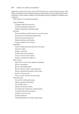 applications jointly by the users and the IT professionals in a well-structured manner. JAD
centers around discussion workshops lasting a certain number of days under the direction of
a facilitator. Under suitable conditions, the JAD approach may be adapted for building a data
warehouse.
JAD consists of a ﬁve-phased approach:
Project deﬁnition
Complete high-level interviews
Conduct management interviews
Prepare management deﬁnition guide
Research
Become familiar with the business area and systems
Document user information requirements
Document business processes
Gather preliminary information
Prepare agenda for the sessions
Preparation
Create working document from previous phase
Train the scribes
Prepare visual aids
Conduct presession meetings
Set up a venue for the sessions
Prepare a checklist for objectives
JAD sessions
Open with a review of the agenda and purpose
Review assumptions
Review data requirements
Review business metrics and dimensions
Discuss dimension hierarchies and roll-ups
Resolve all open issues
Close sessions with lists of action items
Final document
Convert the working document
Map the gathered information
List all data sources
Identify all business metrics
List all business dimensions and hierarchies
Assemble and edit the document
Conduct review sessions
Get ﬁnal approvals
Establish procedure to change requirements
114 DEFINING THE BUSINESS REQUIREMENTS
 