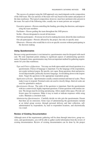 The success of a project using the JAD approach very much depends on the composition
of the JAD team. The size and mix of the team will vary based on the nature and purpose of
the data warehouse. The typical composition, however, must have pertinent roles present in
the team. For each of the following roles, usually one or more persons are assigned.
Executive sponsor—Person controlling the funding, providing the direction, and empow-
ering the team members
Facilitator—Person guiding the team throughout the JAD process
Scribe—Person designated to record all decisions
Full-time participants—Everyone involved in making decisions about the data warehouse
On-call participants—Persons affected by the project, but only in speciﬁc areas
Observers—Persons who would like to sit in on speciﬁc sessions without participating in
the decision making
Using Questionnaires
Because using questionnaires is not interactive, questionnaires must be designed with much
care. We note important points relating to signiﬁcant aspects of administering question-
naires. If properly done, questionnaires may form an important method for gathering require-
ments for your data warehouse.
Type and Choice of Questions. You may use both open-ended and closed questions in a
questionnaire. Choice of language is important. Use the language of the respondents,
not cryptic technical jargon. Be speciﬁc, not vague. Keep questions short and precise.
Avoid objectionable, politically incorrect language. Avoid talking down to the respon-
dents. Target the questions to the appropriate respondent group.
Application of Scales. Questionnaires usually contain nominal and interval scales. These
make it easy to respond. Nominal scales are used to classify things. Interval scales are
used for quantitative analysis.
Questionnaire Design. The order of the questions is important. Start the questionnaire
with less controversial, highly important questions. Cluster questions with similar con-
tent. The design must be inviting and pleasing. Allow ample white space. Provide suf-
ﬁcient space for responses. Make it easy to mark or indicate responses while using
scales. Maintain a consistent style.
Administering Questionnaires. Carefully decide on who gets the questionnaire. Ensure
that there are no omissions. Some ways of administering the questionnaires include
at an initial group session, through personal delivery and later collection, self-
administration by respondents, by mail to respondent locations, and electronically
via e-mail.
Review of Existing Documentation
Although most of the requirements gathering will be done through interviews, group ses-
sions, and questionnaires, you will be able to gather useful information from the review of
existing documentation. Review of existing documentation can be done by the project
REQUIREMENTS GATHERING METHODS 115
 