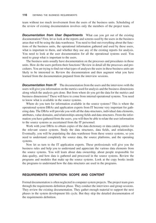 team without too much involvement from the users of the business units. Scheduling of
the review of existing documentation involves only the members of the project team.
Documentation from User Departments What can you get out of the existing
documentation? First, let us look at the reports and screens used by the users in the business
areas that will be using the data warehouse. You need to ﬁnd out everything about the func-
tions of the business units, the operational information gathered and used by these users,
what is important to them, and whether they use any of the existing reports for analysis.
You need to look at the user documentation for all the operational systems used. You
need to grasp what is important to the users.
The business units usually have documentation on the processes and procedures in those
units. How do the users perform their functions? Review in detail all the processes and pro-
cedures. You are trying to ﬁnd out what types of analyses the users in these business units are
likely to be interested in. Review the documentation and then augment what you have
learned from the documentation prepared from the interview sessions.
Documentation from IT The documentation from the users and the interviews with the
users will give you information on the metrics used for analysis and the business dimensions
along which the analysis gets done. But from where do you get the data for the metrics and
business dimensions? These will have to come from internal operational systems. You need
to know what is available in the source systems.
Where do you turn for information available in the source systems? This is where the
operational system DBAs and application experts from IT become very important for gath-
ering data. The DBAs will provide you with all the data structures, individual data elements,
attributes, value domains, and relationships among ﬁelds and data structures. From the infor-
mation you have gathered from the users, you will then be able to relate the user information
to the source systems as ascertained from the IT personnel.
Work with your DBAs to obtain copies of the data dictionary or data catalog entries for
the relevant source systems. Study the data structures, data ﬁelds, and relationships.
Eventually, you will be populating the data warehouse from these source systems, so you
need to understand completely the source data, the source platforms, and the operating
systems.
Now let us turn to the IT application experts. These professionals will give you the
business rules and help you to understand and appreciate the various data elements from
the source systems. You will learn about data ownership, about people responsible for
data quality, and how data is gathered and processed in the source systems. Review the
programs and modules that make up the source systems. Look at the copy books inside
the programs to understand how the data structures are used in the programs.
REQUIREMENTS DEFINITION: SCOPE AND CONTENT
Formal documentation is often neglected in computer system projects. The project team goes
through the requirements deﬁnition phase. They conduct the interviews and group sessions.
They review the existing documentation. They gather enough material to support the next
phases in the system development life cycle. But they skip the detailed documentation of
the requirements deﬁnition.
116 DEFINING THE BUSINESS REQUIREMENTS
 