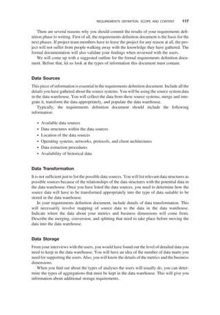 There are several reasons why you should commit the results of your requirements deﬁ-
nition phase to writing. First of all, the requirements deﬁnition document is the basis for the
next phases. If project team members have to leave the project for any reason at all, the pro-
ject will not suffer from people walking away with the knowledge they have gathered. The
formal documentation will also validate your ﬁndings when reviewed with the users.
We will come up with a suggested outline for the formal requirements deﬁnition docu-
ment. Before that, let us look at the types of information this document must contain.
Data Sources
This piece of information is essential in the requirements deﬁnition document. Include all the
details you have gathered about the source systems. You will be using the source system data
in the data warehouse. You will collect the data from these source systems, merge and inte-
grate it, transform the data appropriately, and populate the data warehouse.
Typically, the requirements deﬁnition document should include the following
information:
† Available data sources
† Data structures within the data sources
† Location of the data sources
† Operating systems, networks, protocols, and client architectures
† Data extraction procedures
† Availability of historical data
Data Transformation
It is not sufﬁcient just to list the possible data sources. You will list relevant data structures as
possible sources because of the relationships of the data structures with the potential data in
the data warehouse. Once you have listed the data sources, you need to determine how the
source data will have to be transformed appropriately into the type of data suitable to be
stored in the data warehouse.
In your requirements deﬁnition document, include details of data transformation. This
will necessarily involve mapping of source data to the data in the data warehouse.
Indicate where the data about your metrics and business dimensions will come from.
Describe the merging, conversion, and splitting that need to take place before moving the
data into the data warehouse.
Data Storage
From your interviews with the users, you would have found out the level of detailed data you
need to keep in the data warehouse. You will have an idea of the number of data marts you
need for supporting the users. Also, you will know the details of the metrics and the business
dimensions.
When you ﬁnd out about the types of analyses the users will usually do, you can deter-
mine the types of aggregations that must be kept in the data warehouse. This will give you
information about additional storage requirements.
REQUIREMENTS DEFINITION: SCOPE AND CONTENT 117
 