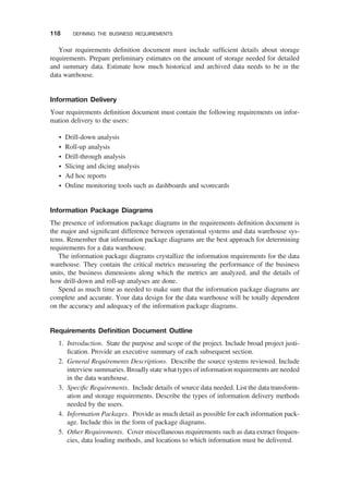 Your requirements deﬁnition document must include sufﬁcient details about storage
requirements. Prepare preliminary estimates on the amount of storage needed for detailed
and summary data. Estimate how much historical and archived data needs to be in the
data warehouse.
Information Delivery
Your requirements deﬁnition document must contain the following requirements on infor-
mation delivery to the users:
† Drill-down analysis
† Roll-up analysis
† Drill-through analysis
† Slicing and dicing analysis
† Ad hoc reports
† Online monitoring tools such as dashboards and scorecards
Information Package Diagrams
The presence of information package diagrams in the requirements deﬁnition document is
the major and signiﬁcant difference between operational systems and data warehouse sys-
tems. Remember that information package diagrams are the best approach for determining
requirements for a data warehouse.
The information package diagrams crystallize the information requirements for the data
warehouse. They contain the critical metrics measuring the performance of the business
units, the business dimensions along which the metrics are analyzed, and the details of
how drill-down and roll-up analyses are done.
Spend as much time as needed to make sure that the information package diagrams are
complete and accurate. Your data design for the data warehouse will be totally dependent
on the accuracy and adequacy of the information package diagrams.
Requirements Deﬁnition Document Outline
1. Introduction. State the purpose and scope of the project. Include broad project justi-
ﬁcation. Provide an executive summary of each subsequent section.
2. General Requirements Descriptions. Describe the source systems reviewed. Include
interview summaries. Broadly state what types of information requirements are needed
in the data warehouse.
3. Speciﬁc Requirements. Include details of source data needed. List the data transform-
ation and storage requirements. Describe the types of information delivery methods
needed by the users.
4. Information Packages. Provide as much detail as possible for each information pack-
age. Include this in the form of package diagrams.
5. Other Requirements. Cover miscellaneous requirements such as data extract frequen-
cies, data loading methods, and locations to which information must be delivered.
118 DEFINING THE BUSINESS REQUIREMENTS
 