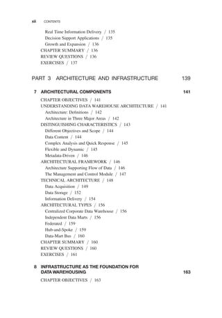 Real Time Information Delivery / 135
Decision Support Applications / 135
Growth and Expansion / 136
CHAPTER SUMMARY / 136
REVIEW QUESTIONS / 136
EXERCISES / 137
PART 3 ARCHITECTURE AND INFRASTRUCTURE 139
7 ARCHITECTURAL COMPONENTS 141
CHAPTER OBJECTIVES / 141
UNDERSTANDING DATA WAREHOUSE ARCHITECTURE / 141
Architecture: Deﬁnitions / 142
Architecture in Three Major Areas / 142
DISTINGUISHING CHARACTERISTICS / 143
Different Objectives and Scope / 144
Data Content / 144
Complex Analysis and Quick Response / 145
Flexible and Dynamic / 145
Metadata-Driven / 146
ARCHITECTURAL FRAMEWORK / 146
Architecture Supporting Flow of Data / 146
The Management and Control Module / 147
TECHNICAL ARCHITECTURE / 148
Data Acquisition / 149
Data Storage / 152
Information Delivery / 154
ARCHITECTURAL TYPES / 156
Centralized Corporate Data Warehouse / 156
Independent Data Marts / 156
Federated / 159
Hub-and-Spoke / 159
Data-Mart Bus / 160
CHAPTER SUMMARY / 160
REVIEW QUESTIONS / 160
EXERCISES / 161
8 INFRASTRUCTURE AS THE FOUNDATION FOR
DATA WAREHOUSING 163
CHAPTER OBJECTIVES / 163
xii CONTENTS
 