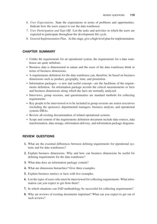 6. User Expectations. State the expectations in terms of problems and opportunities.
Indicate how the users expect to use the data warehouse.
7. User Participation and Sign-Off. List the tasks and activities in which the users are
expected to participate throughout the development life cycle.
8. General Implementation Plan. At this stage, give a high-level plan for implementation.
CHAPTER SUMMARY
† Unlike the requirements for an operational system, the requirements for a data ware-
house are quite nebulous.
† Business data is dimensional in nature and the users of the data warehouse think in
terms of business dimensions.
† A requirements deﬁnition for the data warehouse can, therefore, be based on business
dimensions such as product, geography, time, and promotion.
† Information packages—a new and useful concept—are the backbone of the require-
ments deﬁnition. An information package records the critical measurements or facts
and business dimensions along which the facts are normally analyzed.
† Interviews, group sessions, and questionnaires are standard methods for collecting
requirements.
† Key people to be interviewed or to be included in group sessions are senior executives
(including the sponsors), departmental managers, business analysts, and operational
systems DBAs.
† Review all existing documentation of related operational systems.
† Scope and content of the requirements deﬁnition document include data sources, data
transformation, data storage, information delivery, and information package diagrams.
REVIEW QUESTIONS
1. What are the essential differences between deﬁning requirements for operational sys-
tems and for data warehouses?
2. Explain business dimensions. Why and how can business dimensions be useful for
deﬁning requirements for the data warehouse?
3. What data does an information package contain?
4. What are dimension hierarchies? Give three examples.
5. Explain business metrics or facts with ﬁve examples.
6. List the types of users who must be interviewed for collecting requirements. What infor-
mation can you expect to get from them?
7. In which situations can JAD methodology be successful for collecting requirements?
8. Why are reviews of existing documents important? What can you expect to get out of
such reviews?
REVIEW QUESTIONS 119
 