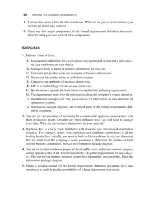 9. Various data sources feed the data warehouse. What are the pieces of information you
need to get about data sources?
10. Name any ﬁve major components of the formal requirements deﬁnition document.
Describe what goes into each of these components.
EXERCISES
1. Indicate if true or false:
A. Requirements deﬁnitions for a sales processing operational system and a sales analy-
sis data warehouse are very similar.
B. Managers think in terms of business dimensions for analysis.
C. Unit sales and product costs are examples of business dimensions.
D. Dimension hierarchies relate to drill-down analysis.
E. Categories are attributes of business dimensions.
F. JAD is a methodology for one-on-one interviews.
G. Questionnaires provide the least interactive method for gathering requirements.
H. The departmental users provide information about the company’s overall direction.
I. Departmental managers are very good sources for information on data structures of
operational systems.
J. Information package diagrams are essential parts of the formal requirements deﬁ-
nition document.
2. You are the vice president of marketing for a nation-wide appliance manufacturer with
three production plants. Describe any three different ways you will tend to analyze
your sales. What are the business dimensions for your analysis?
3. BigBook, Inc. is a large book distributor with domestic and international distribution
channels. The company orders from publishers and distributes publications to all the
leading booksellers. Initially, you want to build a data warehouse to analyze shipments
that are made from the company’s many warehouses. Determine the metrics or facts
and the business dimensions. Prepare an information package diagram.
4. You are on the data warehouse project of AuctionsPlus.com, an Internet auction company
selling upscale works of art. Your responsibility is to gather requirements for sales analy-
sis. Find out the key metrics, business dimensions, hierarchies, and categories. Draw the
information package diagram.
5. Create a detailed outline for the formal requirements deﬁnition document for a data
warehouse to analyze product proﬁtability of a large department store chain.
120 DEFINING THE BUSINESS REQUIREMENTS
 