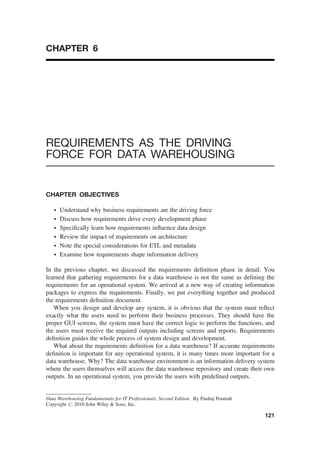 CHAPTER 6
REQUIREMENTS AS THE DRIVING
FORCE FOR DATA WAREHOUSING
CHAPTER OBJECTIVES
† Understand why business requirements are the driving force
† Discuss how requirements drive every development phase
† Speciﬁcally learn how requirements inﬂuence data design
† Review the impact of requirements on architecture
† Note the special considerations for ETL and metadata
† Examine how requirements shape information delivery
In the previous chapter, we discussed the requirements deﬁnition phase in detail. You
learned that gathering requirements for a data warehouse is not the same as deﬁning the
requirements for an operational system. We arrived at a new way of creating information
packages to express the requirements. Finally, we put everything together and produced
the requirements deﬁnition document.
When you design and develop any system, it is obvious that the system must reﬂect
exactly what the users need to perform their business processes. They should have the
proper GUI screens, the system must have the correct logic to perform the functions, and
the users must receive the required outputs including screens and reports. Requirements
deﬁnition guides the whole process of system design and development.
What about the requirements deﬁnition for a data warehouse? If accurate requirements
deﬁnition is important for any operational system, it is many times more important for a
data warehouse. Why? The data warehouse environment is an information delivery system
where the users themselves will access the data warehouse repository and create their own
outputs. In an operational system, you provide the users with predeﬁned outputs.
Data Warehousing Fundamentals for IT Professionals, Second Edition. By Paulraj Ponniah
Copyright # 2010 John Wiley & Sons, Inc.
121
 