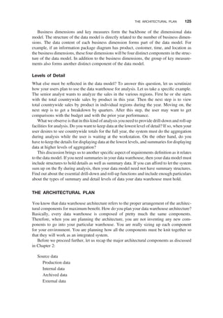 Business dimensions and key measures form the backbone of the dimensional data
model. The structure of the data model is directly related to the number of business dimen-
sions. The data content of each business dimension forms part of the data model. For
example, if an information package diagram has product, customer, time, and location as
the business dimensions, these four dimensions will be four distinct components in the struc-
ture of the data model. In addition to the business dimensions, the group of key measure-
ments also forms another distinct component of the data model.
Levels of Detail
What else must be reﬂected in the data model? To answer this question, let us scrutinize
how your users plan to use the data warehouse for analysis. Let us take a speciﬁc example.
The senior analyst wants to analyze the sales in the various regions. First he or she starts
with the total countrywide sales by product in this year. Then the next step is to view
total countrywide sales by product in individual regions during the year. Moving on, the
next step is to get a breakdown by quarters. After this step, the user may want to get
comparisons with the budget and with the prior year performance.
What we observe is that in this kind of analysis you need to provide drill-down and roll-up
facilities for analysis. Do you want to keep data at the lowest level of detail? If so, when your
user desires to see countrywide totals for the full year, the system must do the aggregation
during analysis while the user is waiting at the workstation. On the other hand, do you
have to keep the details for displaying data at the lowest levels, and summaries for displaying
data at higher levels of aggregation?
This discussion brings us to another speciﬁc aspect of requirements deﬁnition as it relates
to the data model. If you need summaries in your data warehouse, then your data model must
include structures to hold details as well as summary data. If you can afford to let the system
sum up on the ﬂy during analysis, then your data model need not have summary structures.
Find out about the essential drill-down and roll-up functions and include enough particulars
about the types of summary and detail levels of data your data warehouse must hold.
THE ARCHITECTURAL PLAN
You know that data warehouse architecture refers to the proper arrangement of the architec-
tural components for maximum beneﬁt. How do you plan your data warehouse architecture?
Basically, every data warehouse is composed of pretty much the same components.
Therefore, when you are planning the architecture, you are not inventing any new com-
ponents to go into your particular warehouse. You are really sizing up each component
for your environment. You are planning how all the components must be knit together so
that they will work as an integrated system.
Before we proceed further, let us recap the major architectural components as discussed
in Chapter 2:
Source data
Production data
Internal data
Archived data
External data
THE ARCHITECTURAL PLAN 125
 
