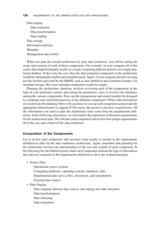 Data staging
Data extraction
Data transformation
Data loading
Data storage
Information delivery
Metadata
Management and control
When you plan the overall architecture for your data warehouse, you will be setting the
scope and contents of each of these components. For example, in your company all of the
source data might fortunately reside on a single computing platform and also on a single rela-
tional database. If this were the case, then the data extraction component in the architecture
would be substantially smaller and straightforward. Again, if your company decides on using
just the facilities provided by the DBMS, such as alias deﬁnition and comments features, for
metadata storage, then your metadata component would be simple.
Planning the architecture, therefore, involves reviewing each of the components in the
light of your particular context, and setting the parameters. Also, it involves the interfaces
among the various components. How can the management and control module be designed
to coordinate and control the functions of the different components? What is the information
you need to do the planning? How will you know to size up each component and provide the
appropriate infrastructure to support it? Of course, the answer is business requirements. All
the information you need to plan the architecture must come from the requirements deﬁ-
nition. In the following subsections, we will explore the importance of business requirements
for the architectural plan. We will take each component and review how proper requirements
drive the size and content of the data warehouse.
Composition of the Components
Let us review each component and ascertain what exactly is needed in the requirements
deﬁnition to plan for the data warehouse architecture. Again, remember that planning for
the architecture involves the determination of the size and content of each component. In
the following list, the bulleted points under each component indicate the type of information
that must be contained in the requirements deﬁnition to drive the architectural plan.
† Source Data
Operational source systems
Computing platforms, operating systems, databases, ﬁles
Departmental data such as ﬁles, documents, and spreadsheets
External data sources
† Data Staging
Data mapping between data sources and staging area data structures
Data transformations
Data cleansing
Data integration
126 REQUIREMENTS AS THE DRIVING FORCE FOR DATA WAREHOUSING
 