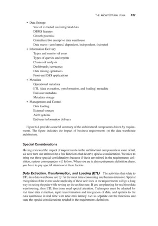 † Data Storage
Size of extracted and integrated data
DBMS features
Growth potential
Centralized for enterprise data warehouse
Data marts—conformed, dependent, independent, federated
† Information Delivery
Types and number of users
Types of queries and reports
Classes of analysis
Dashboards/scorecards
Data mining operations
Front-end DSS applications
† Metadata
Operational metadata
ETL (data extraction, transformation, and loading) metadata
End-user metadata
Metadata storage
† Management and Control
Data loading
External sources
Alert systems
End-user information delivery
Figure 6-4 provides a useful summary of the architectural components driven by require-
ments. The ﬁgure indicates the impact of business requirements on the data warehouse
architecture.
Special Considerations
Having reviewed the impact of requirements on the architectural components in some detail,
we now turn our attention to a few functions that deserve special consideration. We need to
bring out these special considerations because if these are missed in the requirements deﬁ-
nition, serious consequences will follow. When you are in the requirements deﬁnition phase,
you have to pay special attention to these factors.
Data Extraction, Transformation, and Loading (ETL) The activities that relate to
ETL in a data warehouse are by far the most time-consuming and human-intensive. Special
recognition of the extent and complexity of these activities in the requirements will go a long
way in easing the pain while setting up the architecture. If you are planning for real time data
warehousing, then ETL functions need special attention. Techniques must be adopted for
real time data extraction, rapid transformation and integration of data, and updates to the
data warehouse in real time with near-zero latency. Let us separate out the functions and
state the special considerations needed in the requirements deﬁnition.
THE ARCHITECTURAL PLAN 127
 