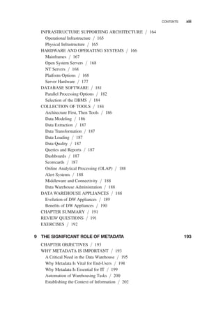 INFRASTRUCTURE SUPPORTING ARCHITECTURE / 164
Operational Infrastructure / 165
Physical Infrastructure / 165
HARDWARE AND OPERATING SYSTEMS / 166
Mainframes / 167
Open System Servers / 168
NT Servers / 168
Platform Options / 168
Server Hardware / 177
DATABASE SOFTWARE / 181
Parallel Processing Options / 182
Selection of the DBMS / 184
COLLECTION OF TOOLS / 184
Architecture First, Then Tools / 186
Data Modeling / 186
Data Extraction / 187
Data Transformation / 187
Data Loading / 187
Data Quality / 187
Queries and Reports / 187
Dashboards / 187
Scorecards / 187
Online Analytical Processing (OLAP) / 188
Alert Systems / 188
Middleware and Connectivity / 188
Data Warehouse Administration / 188
DATA WAREHOUSE APPLIANCES / 188
Evolution of DW Appliances / 189
Beneﬁts of DW Appliances / 190
CHAPTER SUMMARY / 191
REVIEW QUESTIONS / 191
EXERCISES / 192
9 THE SIGNIFICANT ROLE OF METADATA 193
CHAPTER OBJECTIVES / 193
WHY METADATA IS IMPORTANT / 193
A Critical Need in the Data Warehouse / 195
Why Metadata Is Vital for End-Users / 198
Why Metadata Is Essential for IT / 199
Automation of Warehousing Tasks / 200
Establishing the Context of Information / 202
CONTENTS xiii
 