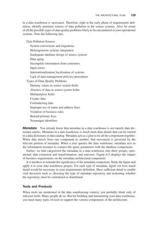 in a data warehouse is sacrosanct. Therefore, right in the early phase of requirements deﬁ-
nition, identify potential sources of data pollution in the source systems. Also, be aware
of all the possible types of data quality problems likely to be encountered in your operational
systems. Note the following tips.
Data Pollution Sources
System conversions and migrations
Heterogeneous systems integration
Inadequate database design of source systems
Data aging
Incomplete information from customers
Input errors
Internationalization/localization of systems
Lack of data management policies/procedures
Types of Data Quality Problems
Dummy values in source system ﬁelds
Absence of data in source system ﬁelds
Multipurpose ﬁelds
Cryptic data
Contradicting data
Improper use of name and address lines
Violation of business rules
Reused primary keys
Nonunique identiﬁers
Metadata You already know that metadata in a data warehouse is not merely data dic-
tionary entries. Metadata in a data warehouse is much more than details that can be carried
in a data dictionary or data catalog. Metadata acts as a glue to tie all the components together.
When data moves from one component to another, that movement is governed by the
relevant portion of metadata. When a user queries the data warehouse, metadata acts as
the information resource to connect the query parameters with the database components.
Earlier, we had categorized the metadata in a data warehouse into three groups: oper-
ational, data extraction and transformation, and end-user. Figure 6-5 displays the impact
of business requirements on the metadata architectural component.
It is needless to reiterate the signiﬁcance of the metadata component. Study the ﬁgure and
apply it to your data warehouse project. For each type of metadata, ﬁgure out how much
detail would be necessary in your requirements deﬁnition. Have sufﬁcient detail to enable
vital decisions such as choosing the type of metadata repository and reckoning whether
the repository must be centralized or distributed.
Tools and Products
When tools are mentioned in the data warehousing context, you probably think only of
end-user tools. Many people do so. But for building and maintaining your data warehouse,
you need many types of tools to support the various components of the architecture.
THE ARCHITECTURAL PLAN 129
 