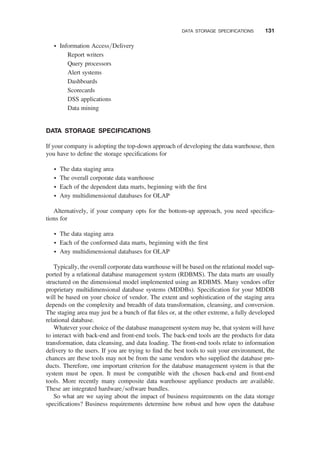 † Information Access/Delivery
Report writers
Query processors
Alert systems
Dashboards
Scorecards
DSS applications
Data mining
DATA STORAGE SPECIFICATIONS
If your company is adopting the top-down approach of developing the data warehouse, then
you have to deﬁne the storage speciﬁcations for
† The data staging area
† The overall corporate data warehouse
† Each of the dependent data marts, beginning with the ﬁrst
† Any multidimensional databases for OLAP
Alternatively, if your company opts for the bottom-up approach, you need speciﬁca-
tions for
† The data staging area
† Each of the conformed data marts, beginning with the ﬁrst
† Any multidimensional databases for OLAP
Typically, the overall corporate data warehouse will be based on the relational model sup-
ported by a relational database management system (RDBMS). The data marts are usually
structured on the dimensional model implemented using an RDBMS. Many vendors offer
proprietary multidimensional database systems (MDDBs). Speciﬁcation for your MDDB
will be based on your choice of vendor. The extent and sophistication of the staging area
depends on the complexity and breadth of data transformation, cleansing, and conversion.
The staging area may just be a bunch of ﬂat ﬁles or, at the other extreme, a fully developed
relational database.
Whatever your choice of the database management system may be, that system will have
to interact with back-end and front-end tools. The back-end tools are the products for data
transformation, data cleansing, and data loading. The front-end tools relate to information
delivery to the users. If you are trying to ﬁnd the best tools to suit your environment, the
chances are these tools may not be from the same vendors who supplied the database pro-
ducts. Therefore, one important criterion for the database management system is that the
system must be open. It must be compatible with the chosen back-end and front-end
tools. More recently many composite data warehouse appliance products are available.
These are integrated hardware/software bundles.
So what are we saying about the impact of business requirements on the data storage
speciﬁcations? Business requirements determine how robust and how open the database
DATA STORAGE SPECIFICATIONS 131
 