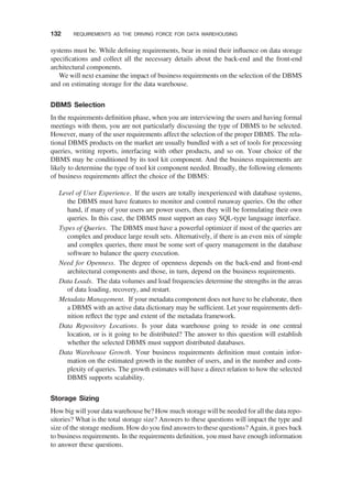 systems must be. While deﬁning requirements, bear in mind their inﬂuence on data storage
speciﬁcations and collect all the necessary details about the back-end and the front-end
architectural components.
We will next examine the impact of business requirements on the selection of the DBMS
and on estimating storage for the data warehouse.
DBMS Selection
In the requirements deﬁnition phase, when you are interviewing the users and having formal
meetings with them, you are not particularly discussing the type of DBMS to be selected.
However, many of the user requirements affect the selection of the proper DBMS. The rela-
tional DBMS products on the market are usually bundled with a set of tools for processing
queries, writing reports, interfacing with other products, and so on. Your choice of the
DBMS may be conditioned by its tool kit component. And the business requirements are
likely to determine the type of tool kit component needed. Broadly, the following elements
of business requirements affect the choice of the DBMS:
Level of User Experience. If the users are totally inexperienced with database systems,
the DBMS must have features to monitor and control runaway queries. On the other
hand, if many of your users are power users, then they will be formulating their own
queries. In this case, the DBMS must support an easy SQL-type language interface.
Types of Queries. The DBMS must have a powerful optimizer if most of the queries are
complex and produce large result sets. Alternatively, if there is an even mix of simple
and complex queries, there must be some sort of query management in the database
software to balance the query execution.
Need for Openness. The degree of openness depends on the back-end and front-end
architectural components and those, in turn, depend on the business requirements.
Data Loads. The data volumes and load frequencies determine the strengths in the areas
of data loading, recovery, and restart.
Metadata Management. If your metadata component does not have to be elaborate, then
a DBMS with an active data dictionary may be sufﬁcient. Let your requirements deﬁ-
nition reﬂect the type and extent of the metadata framework.
Data Repository Locations. Is your data warehouse going to reside in one central
location, or is it going to be distributed? The answer to this question will establish
whether the selected DBMS must support distributed databases.
Data Warehouse Growth. Your business requirements deﬁnition must contain infor-
mation on the estimated growth in the number of users, and in the number and com-
plexity of queries. The growth estimates will have a direct relation to how the selected
DBMS supports scalability.
Storage Sizing
How big will your data warehouse be? How much storage will be needed for all the data repo-
sitories? What is the total storage size? Answers to these questions will impact the type and
size of the storage medium. How do you ﬁnd answers to these questions? Again, it goes back
to business requirements. In the requirements deﬁnition, you must have enough information
to answer these questions.
132 REQUIREMENTS AS THE DRIVING FORCE FOR DATA WAREHOUSING
 