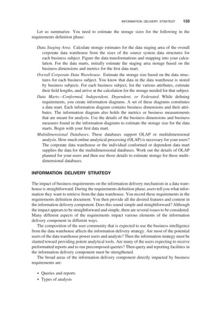 Let us summarize. You need to estimate the storage sizes for the following in the
requirements deﬁnition phase:
Data Staging Area. Calculate storage estimates for the data staging area of the overall
corporate data warehouse from the sizes of the source system data structures for
each business subject. Figure the data transformations and mapping into your calcu-
lation. For the data marts, initially estimate the staging area storage based on the
business dimensions and metrics for the ﬁrst data mart.
Overall Corporate Data Warehouse. Estimate the storage size based on the data struc-
tures for each business subject. You know that data in the data warehouse is stored
by business subjects. For each business subject, list the various attributes, estimate
their ﬁeld lengths, and arrive at the calculation for the storage needed for that subject.
Data Marts—Conformed, Independent, Dependent, or Federated. While deﬁning
requirements, you create information diagrams. A set of these diagrams constitutes
a data mart. Each information diagram contains business dimensions and their attri-
butes. The information diagram also holds the metrics or business measurements
that are meant for analysis. Use the details of the business dimensions and business
measures found in the information diagrams to estimate the storage size for the data
marts. Begin with your ﬁrst data mart.
Multidimensional Databases. These databases support OLAP or multidimensional
analysis. How much online analytical processing (OLAP) is necessary for your users?
The corporate data warehouse or the individual conformed or dependent data mart
supplies the data for the multidimensional databases. Work out the details of OLAP
planned for your users and then use those details to estimate storage for these multi-
dimensional databases.
INFORMATION DELIVERY STRATEGY
The impact of business requirements on the information delivery mechanism in a data ware-
house is straightforward. During the requirements deﬁnition phase, users tell you what infor-
mation they want to retrieve from the data warehouse. You record these requirements in the
requirements deﬁnition document. You then provide all the desired features and content in
the information delivery component. Does this sound simple and straightforward? Although
the impact appears to be straightforward and simple, there are several issues to be considered.
Many different aspects of the requirements impact various elements of the information
delivery component in different ways.
The composition of the user community that is expected to use the business intelligence
from the data warehouse affects the information delivery strategy. Are most of the potential
users of the data warehouse power users and analysts? Then the information strategy must be
slanted toward providing potent analytical tools. Are many of the users expecting to receive
preformatted reports and to run precomposed queries? Then query and reporting facilities in
the information delivery component must be strengthened.
The broad areas of the information delivery component directly impacted by business
requirements are:
† Queries and reports
† Types of analysis
INFORMATION DELIVERY STRATEGY 133
 
