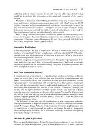 and roll-up methods is fairly common. Review with your users all the types of analysis they
would like to perform. Get information on the anticipated complexity of the types of
analysis.
In addition to the analysis performed directly on the data marts, most of today’s data ware-
house and business intelligence environments equip users with OLAP. Using the OLAP
facilities, users can perform multidimensional analysis and obtain multiple views of the
data from multidimensional databases. This type of analysis is called slicing and dicing.
Estimate the nature and extent of the drill-down and roll-up facilities to be provided for.
Determine how much slicing and dicing has to be made available.
Most of today’s business intelligence environments provide information through dash-
boards and scorecards. So, your information requirements must include details about the
composition of these two means of information delivery. Users may work with dashboards
interactively and perform various types of analysis.
Information Distribution
Where are your users? Are they in one location? Are they in one local site connected by a
local area network (LAN)? Are they spread out on a wide area network (WAN)? These fac-
tors determine how information must be distributed to your users. Clearly indicate these
details in the requirements deﬁnition.
In many companies, users get access to information through the corporate intranet. Web-
based technologies are used. If this is the case in your company, Web-based technologies
must be incorporated into the information delivery component. Let your requirements deﬁ-
nition be explicit about these factors.
Real Time Information Delivery
If your data warehouse is conﬁgured to be a real time data warehouse where data updates are
carried out in real time or near real time, then your information requirements must have
special considerations for real time information delivery. Real time information delivery
right away implies more information with more people. Your data warehouse must enable
people with the information they need to make critical decisions all day, every day, and
must deliver this information in a way that is cost effective. To meet this challenge, you
must be able to deploy information delivery systems to very large numbers of people
across the enterprise, rapidly and at a low cost of ownership. You must be able to provide
information, in real time, to everyone who impacts key business processes: employees, man-
agement, suppliers, partners, and customers. How do you do this? Collect the details in the
requirements gathering phase.
The following factors need special considerations in your requirements deﬁnition:
delivery of information to people the way they want it—in the most commonly used formats,
e-mail, Web pages, Excel, PDF, and word-processing documents; implementation of a
personalized and organized approach to business intelligence that delivers information
broadly throughout the enterprise; use of Web-based technology to meet the ever-growing
demands for strategic information.
Decision Support Applications
These are specialized applications designed to support individual groups of users for speciﬁc
purposes. An executive information system provides decision support to senior executives.
INFORMATION DELIVERY STRATEGY 135
 