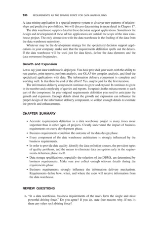 A data mining application is a special-purpose system to discover new patterns of relation-
ships and predictive possibilities. We will discuss data mining in more detail in Chapter 17.
The data warehouse supplies data for these decision support applications. Sometimes the
design and development of these ad hoc applications are outside the scope of the data ware-
house project. The only connection with the data warehouse is the feeding of the data from
the data warehouse repository.
Whatever may be the development strategy for the specialized decision support appli-
cations in your company, make sure that the requirements deﬁnition spells out the details.
If the data warehouse will be used just for data feeds, deﬁne the data elements and the
data movement frequencies.
Growth and Expansion
Let us say your data warehouse is deployed. You have provided your users with the ability to
run queries, print reports, perform analysis, use OLAP for complex analysis, and feed the
specialized applications with data. The information delivery component is complete and
working well. Is that then the end of the effort? Yes, maybe just for the ﬁrst iteration.
The information delivery component continues to grow and expand. It continues to grow
in the number and complexity of queries and reports. It expands in the enhancements to each
part of the component. In your original requirements deﬁnition you need to anticipate the
growth and expansion. Enough details about the growth and expansion can inﬂuence the
proper design of the information delivery component, so collect enough details to estimate
the growth and enhancements.
CHAPTER SUMMARY
† Accurate requirements deﬁnition in a data warehouse project is many times more
important than in other types of projects. Clearly understand the impact of business
requirements on every development phase.
† Business requirements condition the outcome of the data design phase.
† Every component of the data warehouse architecture is strongly inﬂuenced by the
business requirements.
† In order to provide data quality, identify the data pollution sources, the prevalent types
of quality problems, and the means to eliminate data corruption early in the require-
ments deﬁnition phase itself.
† Data storage speciﬁcations, especially the selection of the DBMS, are determined by
business requirements. Make sure you collect enough relevant details during the
requirements phase.
† Business requirements strongly inﬂuence the information delivery mechanism.
Requirements deﬁne how, when, and where the users will receive information from
the data warehouse.
REVIEW QUESTIONS
1. “In a data warehouse, business requirements of the users form the single and most
powerful driving force.” Do you agree? If you do, state four reasons why. If not, is
there any other such driving force?
136 REQUIREMENTS AS THE DRIVING FORCE FOR DATA WAREHOUSING
 