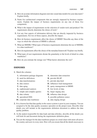 2. How do accurate information diagrams turn into sound data models for your data marts?
Explain brieﬂy.
3. Name ﬁve architectural components that are strongly impacted by business require-
ments. Explain the impact of business requirements on any one of those ﬁve
components.
4. What is the impact of requirements on the selection of vendor tools and products? Do
requirements directly determine the choice of tools?
5. List any four aspects of information delivery that are directly impacted by business
requirements. For two of those aspects, describe the impact.
6. How do business requirements affect the choice of DBMS? Describe any three of the
ways in which the selection of DBMS is affected.
7. What are MDDBs? What types of business requirements determine the use of MDDBs
in a data warehouse?
8. How do requirements affect the choice of the metadata framework? Explain very brieﬂy.
9. What types of user requirements dictate the granularity or the levels of detail in a data
warehouse?
10. How do you estimate the storage size? What factors determine the size?
EXERCISES
1. Match the columns:
1. information package diagrams
2. need for drill-down
3. data transformations
4. data sources
5. data aging
6. sophisticated analysis
7. simple and complex queries
8. data volume
9. specialized DSS
10. corporate data warehouse
A. determine data extraction
B. provide OLAP
C. provide data feed
D. inﬂuences load management
E. query management in DBMS
F. low levels of data
G. larger staging area
H. inﬂuence data design
I. possible pollution source
J. data staging design
2. It is a known fact that data quality in the source systems is poor in your company. You are
assigned to be the data quality assurance specialist on the project team. Describe what
details you will include in the requirements deﬁnition document to address the data
quality problem.
3. As the analyst responsible for data loads and data refreshes, describe all the details you
will look for and document during the requirements deﬁnition phase.
4. You are the manager for the data warehouse project at a retail chain with stores all across
the country and users in every store. How will you ensure that all the details necessary to
EXERCISES 137
 