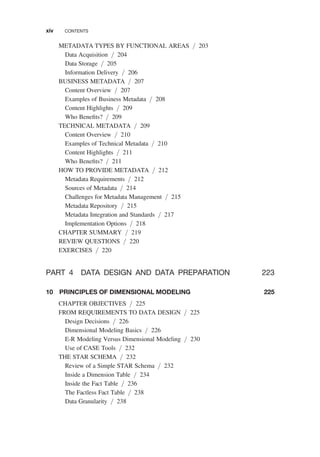 METADATA TYPES BY FUNCTIONAL AREAS / 203
Data Acquisition / 204
Data Storage / 205
Information Delivery / 206
BUSINESS METADATA / 207
Content Overview / 207
Examples of Business Metadata / 208
Content Highlights / 209
Who Beneﬁts? / 209
TECHNICAL METADATA / 209
Content Overview / 210
Examples of Technical Metadata / 210
Content Highlights / 211
Who Beneﬁts? / 211
HOW TO PROVIDE METADATA / 212
Metadata Requirements / 212
Sources of Metadata / 214
Challenges for Metadata Management / 215
Metadata Repository / 215
Metadata Integration and Standards / 217
Implementation Options / 218
CHAPTER SUMMARY / 219
REVIEW QUESTIONS / 220
EXERCISES / 220
PART 4 DATA DESIGN AND DATA PREPARATION 223
10 PRINCIPLES OF DIMENSIONAL MODELING 225
CHAPTER OBJECTIVES / 225
FROM REQUIREMENTS TO DATA DESIGN / 225
Design Decisions / 226
Dimensional Modeling Basics / 226
E-R Modeling Versus Dimensional Modeling / 230
Use of CASE Tools / 232
THE STAR SCHEMA / 232
Review of a Simple STAR Schema / 232
Inside a Dimension Table / 234
Inside the Fact Table / 236
The Factless Fact Table / 238
Data Granularity / 238
xiv CONTENTS
 