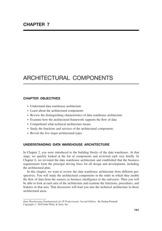 CHAPTER 7
ARCHITECTURAL COMPONENTS
CHAPTER OBJECTIVES
† Understand data warehouse architecture
† Learn about the architectural components
† Review the distinguishing characteristics of data warehouse architecture
† Examine how the architectural framework supports the ﬂow of data
† Comprehend what technical architecture means
† Study the functions and services of the architectural components
† Revisit the ﬁve major architectural types
UNDERSTANDING DATA WAREHOUSE ARCHITECTURE
In Chapter 2, you were introduced to the building blocks of the data warehouse. At that
stage, we quickly looked at the list of components and reviewed each very brieﬂy. In
Chapter 6, we revisited the data warehouse architecture and established that the business
requirements form the principal driving force for all design and development, including
the architectural plan.
In this chapter, we want to review the data warehouse architecture from different per-
spectives. You will study the architectural components in the order in which they enable
the ﬂow of data from the sources as business intelligence to the end-users. Then you will
be able to look at each area of the architecture and examine the functions, procedures, and
features in that area. That discussion will lead you into the technical architecture in those
architectural areas.
Data Warehousing Fundamentals for IT Professionals, Second Edition. By Paulraj Ponniah
Copyright # 2010 John Wiley & Sons, Inc.
141
 