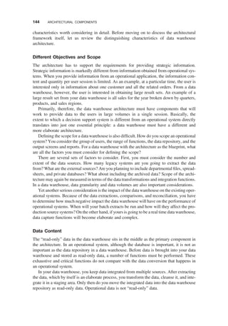 characteristics worth considering in detail. Before moving on to discuss the architectural
framework itself, let us review the distinguishing characteristics of data warehouse
architecture.
Different Objectives and Scope
The architecture has to support the requirements for providing strategic information.
Strategic information is markedly different from information obtained from operational sys-
tems. When you provide information from an operational application, the information con-
tent and quantity per user session is limited. As an example, at a particular time, the user is
interested only in information about one customer and all the related orders. From a data
warehouse, however, the user is interested in obtaining large result sets. An example of a
large result set from your data warehouse is all sales for the year broken down by quarters,
products, and sales regions.
Primarily, therefore, the data warehouse architecture must have components that will
work to provide data to the users in large volumes in a single session. Basically, the
extent to which a decision support system is different from an operational system directly
translates into just one essential principle: a data warehouse must have a different and
more elaborate architecture.
Deﬁning the scope for a data warehouse is also difﬁcult. How do you scope an operational
system? You consider the group of users, the range of functions, the data repository, and the
output screens and reports. For a data warehouse with the architecture as the blueprint, what
are all the factors you must consider for deﬁning the scope?
There are several sets of factors to consider. First, you must consider the number and
extent of the data sources. How many legacy systems are you going to extract the data
from? What are the external sources? Are you planning to include departmental ﬁles, spread-
sheets, and private databases? What about including the archived data? Scope of the archi-
tecture may again be measured in terms of the data transformations and integration functions.
In a data warehouse, data granularity and data volumes are also important considerations.
Yet another serious consideration is the impact of the data warehouse on the existing oper-
ational systems. Because of the data extractions, comparisons, and reconciliation, you have
to determine how much negative impact the data warehouse will have on the performance of
operational systems. When will your batch extracts be run and how will they affect the pro-
duction source systems? On the other hand, if yours is going to be a real time data warehouse,
data capture functions will become elaborate and complex.
Data Content
The “read-only” data in the data warehouse sits in the middle as the primary component in
the architecture. In an operational system, although the database is important, it is not as
important as the data repository in a data warehouse. Before data is brought into your data
warehouse and stored as read-only data, a number of functions must be performed. These
exhaustive and critical functions do not compare with the data conversion that happens in
an operational system.
In your data warehouse, you keep data integrated from multiple sources. After extracting
the data, which by itself is an elaborate process, you transform the data, cleanse it, and inte-
grate it in a staging area. Only then do you move the integrated data into the data warehouse
repository as read-only data. Operational data is not “read-only” data.
144 ARCHITECTURAL COMPONENTS
 