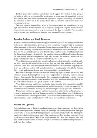 Further, your data warehouse architecture must support the storing of data grouped
by business subjects, not grouped by applications as in the case of operational systems.
The data in your data warehouse does not represent a snapshot containing the values of
the variables as they are at the current time. This is different and distinct from most
operational systems.
When we mention historical data stored in the data warehouse, we are talking about very
high data volumes. Most companies opt to keep data going back 10 years in the data ware-
house. Some companies want to keep even more, if the data is available. This is another
reason why the data warehouse architecture must support high data volumes.
Complex Analysis and Quick Response
Your data warehouse architecture must support complex analysis of the strategic information
by the users. Information retrieval processes in an operational system dwindle in complexity
when compared to the use of information from a data warehouse. Most of the online infor-
mation retrieval during a session by a user in a data warehouse is interactive analysis. A user
does not run an isolated query, go away from the data warehouse, and come back much later
for the next single query. A session by the user is continuous and lasts a long time because
the user usually starts with a query at a high level, reviews the result set, initiates the next
query looking at the data in a slightly different way, and so on.
Your data warehouse architecture must, therefore, support variations for providing analy-
sis. Users must be able to drill down, roll up, slice and dice data, and play with “what-if”
scenarios. Users must have the capability to review the result sets in different output options.
Users are no longer content with textual result sets or results displayed in tabular formats.
Every result set in tabular format must be translated into graphical charts.
Provision of strategic information is meant for making rapid decisions and to deal with
situations quickly. For example, let us say your vice president of marketing wants to quickly
discover the reasons for the drop in sales for three consecutive weeks in the central region and
make prompt decisions to remedy the situation. Your data warehouse must give him or her
the tools and information for a quick response to the problem.
Your data warehouse architecture must make it easy to make strategic decisions quickly.
There must be appropriate components in the architecture to support quick response by the
users to deal with situations by using the information provided by your data warehouse.
If your data warehouse supports real time information retrieval, the architecture has to
expand to accommodate real time data capture and the ability to obtain strategic information
in real time to make on-the-spot decisions. Real time data warehousing means delivery of
information to a larger number of users both inside and outside the organization.
Flexible and Dynamic
Especially in the case of the design and development of a data warehouse, you do not know
all business requirements up front. Using the technique for creating information packages,
you are able to assess most of the requirements and dimensionally model the data require-
ments. Nevertheless, the missing parts of the requirements show up after your users begin
to use the data warehouse. What is the implication of this? You have to make sure your
data warehouse architecture is ﬂexible enough to accommodate additional requirements as
and when they surface.
DISTINGUISHING CHARACTERISTICS 145
 