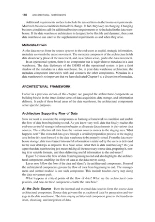 Additional requirements surface to include the missed items in the business requirements.
Moreover, business conditions themselves change. In fact, they keep on changing. Changing
business conditions call for additional business requirements to be included in the data ware-
house. If the data warehouse architecture is designed to be ﬂexible and dynamic, then your
data warehouse can cater to the supplemental requirements as and when they arise.
Metadata-Driven
As the data moves from the source systems to the end-users as useful, strategic information,
metadata surrounds the entire movement. The metadata component of the architecture holds
data about every phase of the movement, and, in a certain sense, guides the data movement.
In an operational system, there is no component that is equivalent to metadata in a data
warehouse. The data dictionary of the DBMS of the operational system is just a faint
shadow of the metadata in a data warehouse. So, in your data warehouse architecture, the
metadata component interleaves with and connects the other components. Metadata in a
data warehouse is so important that we have dedicated Chapter 9 to a discussion of metadata.
ARCHITECTURAL FRAMEWORK
Earlier in a previous section of this chapter, we grouped the architectural components as
building blocks in the three distinct areas of data acquisition, data storage, and information
delivery. In each of these broad areas of the data warehouse, the architectural components
serve speciﬁc purposes.
Architecture Supporting Flow of Data
Now we want to associate the components as forming a framework to condition and enable
the ﬂow of data from beginning to end. As you know very well, data that ﬁnally reaches the
end-user as useful strategic information begins as disparate data elements in the various data
sources. This collection of data from the various sources moves to the staging area. What
happens next? The extracted data goes through a detailed preparation process in the staging
area before it is sent forward to the data warehouse to be properly stored. From the data ware-
house storage, data transformed into useful information is retrieved by the users or delivered
to the user desktops as required. In a basic sense, what then is data warehousing? Do you
agree that data warehousing just means taking all the necessary source data, preparing it, stor-
ing it in suitable formats, and then delivering useful information to the end-users?
Figure 7-2 shows the ﬂow of data from beginning to end and also highlights the architec-
tural components enabling the ﬂow of data as the data moves along.
Let us now follow the ﬂow of the data and identify the architectural components. Some of
the architectural components govern the ﬂow of data from beginning to end. The manage-
ment and control module is one such component. This module touches every step along
the data movement path.
What happens at critical points of the ﬂow of data? What are the architectural com-
ponents, and how do these components enable the data ﬂow?
At the Data Source Here the internal and external data sources form the source data
architectural component. Source data governs the extraction of data for preparation and sto-
rage in the data warehouse. The data staging architectural component governs the transform-
ation, cleansing, and integration of data.
146 ARCHITECTURAL COMPONENTS
 