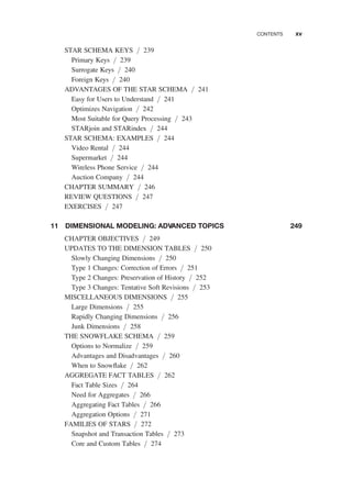 STAR SCHEMA KEYS / 239
Primary Keys / 239
Surrogate Keys / 240
Foreign Keys / 240
ADVANTAGES OF THE STAR SCHEMA / 241
Easy for Users to Understand / 241
Optimizes Navigation / 242
Most Suitable for Query Processing / 243
STARjoin and STARindex / 244
STAR SCHEMA: EXAMPLES / 244
Video Rental / 244
Supermarket / 244
Wireless Phone Service / 244
Auction Company / 244
CHAPTER SUMMARY / 246
REVIEW QUESTIONS / 247
EXERCISES / 247
11 DIMENSIONAL MODELING: ADVANCED TOPICS 249
CHAPTER OBJECTIVES / 249
UPDATES TO THE DIMENSION TABLES / 250
Slowly Changing Dimensions / 250
Type 1 Changes: Correction of Errors / 251
Type 2 Changes: Preservation of History / 252
Type 3 Changes: Tentative Soft Revisions / 253
MISCELLANEOUS DIMENSIONS / 255
Large Dimensions / 255
Rapidly Changing Dimensions / 256
Junk Dimensions / 258
THE SNOWFLAKE SCHEMA / 259
Options to Normalize / 259
Advantages and Disadvantages / 260
When to Snowﬂake / 262
AGGREGATE FACT TABLES / 262
Fact Table Sizes / 264
Need for Aggregates / 266
Aggregating Fact Tables / 266
Aggregation Options / 271
FAMILIES OF STARS / 272
Snapshot and Transaction Tables / 273
Core and Custom Tables / 274
CONTENTS xv
 
