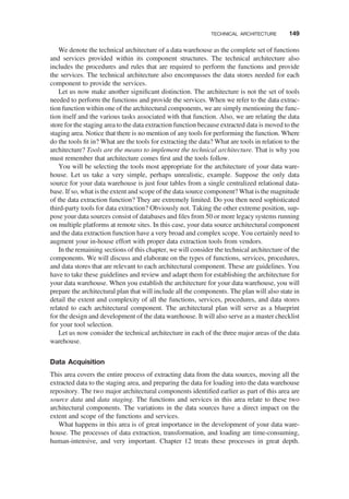 We denote the technical architecture of a data warehouse as the complete set of functions
and services provided within its component structures. The technical architecture also
includes the procedures and rules that are required to perform the functions and provide
the services. The technical architecture also encompasses the data stores needed for each
component to provide the services.
Let us now make another signiﬁcant distinction. The architecture is not the set of tools
needed to perform the functions and provide the services. When we refer to the data extrac-
tion function within one of the architectural components, we are simply mentioning the func-
tion itself and the various tasks associated with that function. Also, we are relating the data
store for the staging area to the data extraction function because extracted data is moved to the
staging area. Notice that there is no mention of any tools for performing the function. Where
do the tools ﬁt in? What are the tools for extracting the data? What are tools in relation to the
architecture? Tools are the means to implement the technical architecture. That is why you
must remember that architecture comes ﬁrst and the tools follow.
You will be selecting the tools most appropriate for the architecture of your data ware-
house. Let us take a very simple, perhaps unrealistic, example. Suppose the only data
source for your data warehouse is just four tables from a single centralized relational data-
base. If so, what is the extent and scope of the data source component? What is the magnitude
of the data extraction function? They are extremely limited. Do you then need sophisticated
third-party tools for data extraction? Obviously not. Taking the other extreme position, sup-
pose your data sources consist of databases and ﬁles from 50 or more legacy systems running
on multiple platforms at remote sites. In this case, your data source architectural component
and the data extraction function have a very broad and complex scope. You certainly need to
augment your in-house effort with proper data extraction tools from vendors.
In the remaining sections of this chapter, we will consider the technical architecture of the
components. We will discuss and elaborate on the types of functions, services, procedures,
and data stores that are relevant to each architectural component. These are guidelines. You
have to take these guidelines and review and adapt them for establishing the architecture for
your data warehouse. When you establish the architecture for your data warehouse, you will
prepare the architectural plan that will include all the components. The plan will also state in
detail the extent and complexity of all the functions, services, procedures, and data stores
related to each architectural component. The architectural plan will serve as a blueprint
for the design and development of the data warehouse. It will also serve as a master checklist
for your tool selection.
Let us now consider the technical architecture in each of the three major areas of the data
warehouse.
Data Acquisition
This area covers the entire process of extracting data from the data sources, moving all the
extracted data to the staging area, and preparing the data for loading into the data warehouse
repository. The two major architectural components identiﬁed earlier as part of this area are
source data and data staging. The functions and services in this area relate to these two
architectural components. The variations in the data sources have a direct impact on the
extent and scope of the functions and services.
What happens in this area is of great importance in the development of your data ware-
house. The processes of data extraction, transformation, and loading are time-consuming,
human-intensive, and very important. Chapter 12 treats these processes in great depth.
TECHNICAL ARCHITECTURE 149
 