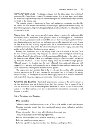 Intermediary Data Stores As data gets extracted from the data sources, it moves through
temporary ﬁles. Sometimes, extracts of homogeneous data from several source applications
are pulled into separate temporary ﬁles and then merged into another temporary ﬁle before
moving it to the staging area.
The opposite process is also common. From each application, one or two large ﬂat ﬁles
are created and then divided into smaller ﬁles and merged appropriately before moving the
data to the staging area. Typically, the general practice is to use ﬂat ﬁles to extract data from
operational systems.
Staging Area This is the place where all the extracted data is put together and prepared for
loading into the data warehouse. The staging area is like an assembly plant or a construction
area. In this area, you examine each extracted ﬁle, review the business rules, perform the var-
ious data transformation functions, sort and merge data, resolve inconsistencies, and cleanse
the data. When the data is ﬁnally prepared either for an enterprise-wide data warehouse or
one of the conformed data marts, the data temporarily resides in the staging area repository
waiting to be loaded into the data warehouse repository.
In many data warehouses, data in the staging area is kept in sequential or ﬂat ﬁles. These
ﬂat ﬁles, however, contain the fully integrated and cleansed data in appropriate formats ready
for loading. Typically, these ﬁles are in the formats that could be loaded by the utility tools of
the data warehouse RDBMS. Now more and more staging area data repositories are becom-
ing relational databases. The data in such staging areas are retained for longer periods.
Although extracts for loading may be easily obtained from relational databases with
proper indexes, creating and maintaining these relational databases involves overhead for
index creation and data migration from the source systems.
The staging area may contain data at the lowest grain to populate tables containing
business measurements. It is also common for aggregated data to be kept in the staging
area for loading. The other types of data kept in the staging area relate to business dimensions
such as product, time, sales region, customer, and promotional schemes.
Functions and Services The list of functions and services in this section relates to
the data acquisition area and is broken down into three groups. This is a general list. It
does not indicate the extent or complexity of each function or service. For the technical archi-
tecture of your data warehouse, you have to determine the content and complexity of each
function or service.
List of Functions and Services
Data Extraction
Select data sources and determine the types of ﬁlters to be applied to individual sources.
Generate automatic extract ﬁles from operational systems using replication and other
techniques.
Create intermediary ﬁles to store selected data to be merged later.
Transport extracted ﬁles from multiple platforms.
Provide automated job control services for creating extract ﬁles.
Reformat input from outside sources.
Reformat input from departmental data ﬁles, databases, and spreadsheets.
TECHNICAL ARCHITECTURE 151
 