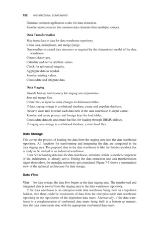 Generate common application codes for data extraction.
Resolve inconsistencies for common data elements from multiple sources.
Data Transformation
Map input data to data for data warehouse repository.
Clean data, deduplicate, and merge/purge.
Denormalize extracted data structures as required by the dimensional model of the data
warehouse.
Convert data types.
Calculate and derive attribute values.
Check for referential integrity.
Aggregate data as needed.
Resolve missing values.
Consolidate and integrate data.
Data Staging
Provide backup and recovery for staging area repositories.
Sort and merge ﬁles.
Create ﬁles as input to make changes to dimension tables.
If data staging storage is a relational database, create and populate database.
Preserve audit trail to relate each data item in the data warehouse to input source.
Resolve and create primary and foreign keys for load tables.
Consolidate datasets and create ﬂat ﬁles for loading through DBMS utilities.
If staging area storage is a relational database, extract load ﬁles.
Data Storage
This covers the process of loading the data from the staging area into the data warehouse
repository. All functions for transforming and integrating the data are completed in the
data staging area. The prepared data in the data warehouse is like the ﬁnished product that
is ready to be stacked in an industrial warehouse.
Even before loading data into the data warehouse, metadata, which is another component
of the architecture, is already active. During the data extraction and data transformation
stages themselves, the metadata repository gets populated. Figure 7-5 shows a summarized
view of the technical architecture for data storage.
Data Flow
Flow For data storage, the data ﬂow begins at the data staging area. The transformed and
integrated data is moved from the staging area to the data warehouse repository.
If the data warehouse is an enterprise-wide data warehouse being built in a top-down
fashion, then there could be movements of data from the enterprise-wide data warehouse
repository to the repositories of the dependent data marts. Alternatively, if the data ware-
house is a conglomeration of conformed data marts being built in a bottom-up manner,
then the data movements stop with the appropriate conformed data marts.
152 ARCHITECTURAL COMPONENTS
 